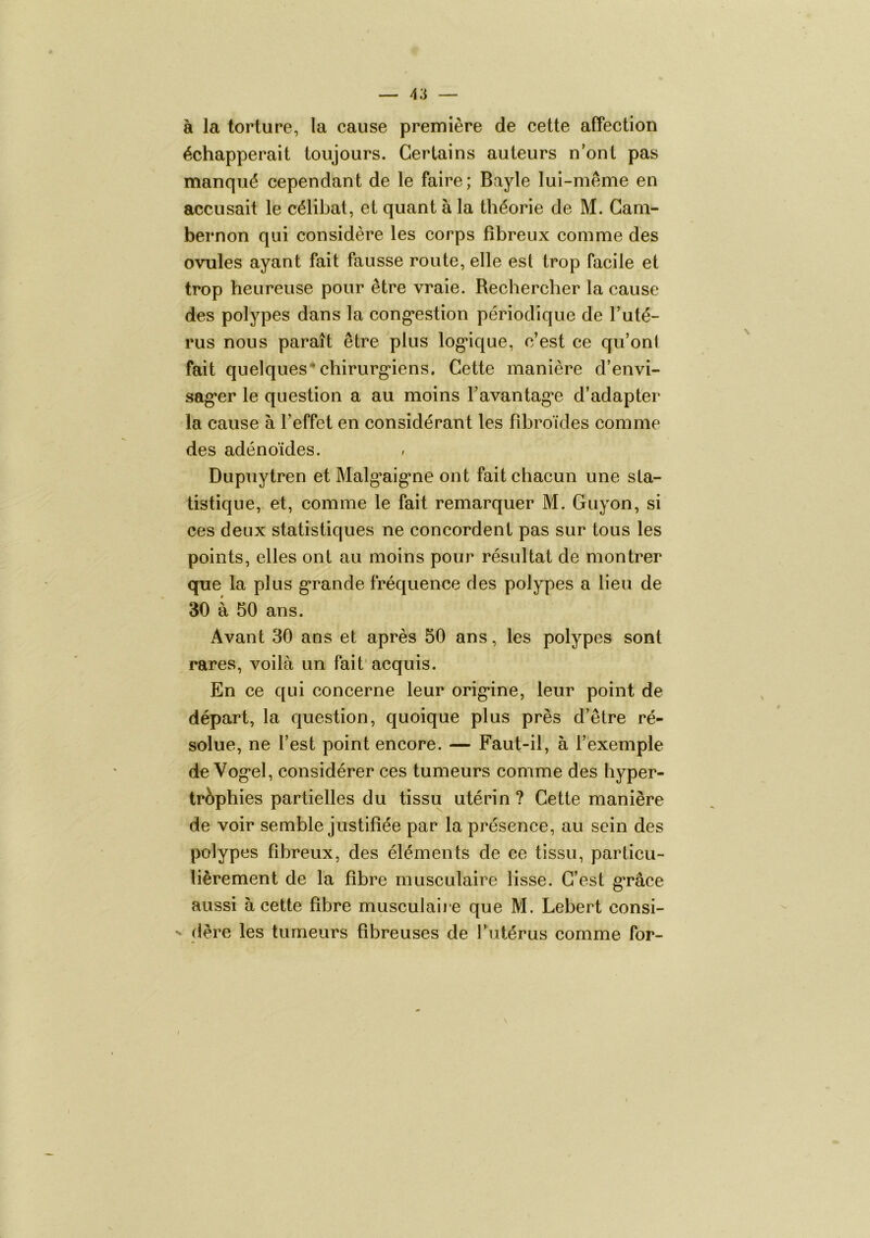 à la torture, la cause première de cette affection échapperait toujours. Certains auteurs n’ont pas manqué cependant de le faire; Bayle lui-même en accusait le célibat, et quant à la théorie de M. Gam- bernon qui considère les corps fibreux comme des ovules ayant fait fausse route, elle est trop facile et trop heureuse pour être vraie. Rechercher la cause des polypes dans la cong’estion périodique de l’uté- rus nous paraît être plus log*ique, c’est ce qu’ont fait quelques* chirurg’iens. Cette manière d’envi- sag’er le question a au moins l’avantagée d’adapter la cause à l’effet en considérant les fibroïcles comme des adénoïdes. Dupuytren et Malgéaigéne ont fait chacun une sta- tistique, et, comme le fait remarquer M. Guyon, si ces deux statistiques ne concordent pas sur tous les points, elles ont au moins pour résultat de montrer que la plus g*rande fréquence des polypes a lieu de 30 à 50 ans. Avant 30 ans et après 50 ans, les polypes sont rares, voilà un fait'acquis. En ce qui concerne leur orig-ine, leur point de départ, la question, quoique plus près d’être ré- solue, ne l’est point encore. — Faut-il, à l’exemple de Vogéel, considérer ces tumeurs comme des hyper- trophies partielles du tissu utérin ? Cette manière de voir semble justifiée par la présence, au sein des polypes fibreux, des éléments de ce tissu, particu- lièrement de la fibre musculaire lisse. C’est gérâce aussi à cette fibre musculaii e que M. Lebert consi- (1ère les tumeurs fibreuses de Tutérus comme for-