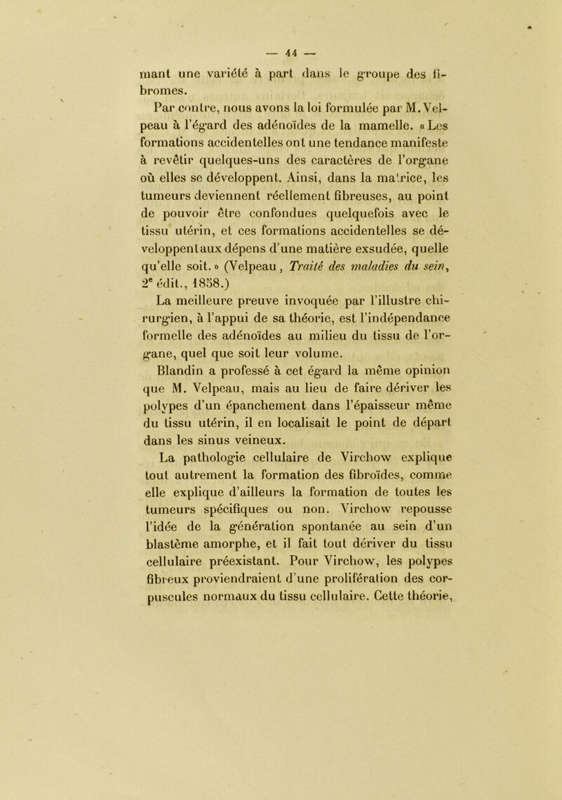 niant une variété à part dans le g*roupe des fi- bromes. Par contre, nous avons la loi formulée par M. Vel- peau à l’ég'ard des adénoïdes de la mamelle. « Les formations accidentelles ont une tendance manifeste à revêtir quelques-uns des caractères de forg^ane où elles se développent. Ainsi, dans la malrice, les tumeurs deviennent réellement fibreuses, au point de pouvoir être confondues quelquefois avec le tissu utérin, et ces formations accidentelles se dé- veloppent aux dépens d’une matière exsudée, quelle qu’elle soit.» (Velpeau, Traité des maladies du sein^ r édit., 1858.) La meilleure preuve invoquée par l’illustre chi- rurg*ien, à l’appui de sa théorie, est l’indépendance formelle des adénoïdes au milieu du tissu de l’or- g*ane, quel que soit leur volume. Blandin a professé à cet ég’ard la même opinion que M. Velpeau, mais au lieu de faire dériver les polypes d’un épanchement dans l’épaisseur même du tissu utérin, il en localisait le point de départ dans les sinus veineux. La patholog*ie cellulaire de Virchow explique tout autrement la formation des fibroïdes, comme elle explique d’ailleurs la formation de toutes les tumeurs spécifiques ou non. Virchow repousse l’idée de la g*énération spontanée au sein d’un blastème amorphe, et il fait tout dériver du tissu cellulaire préexistant. Pour Virchow, les polypes fibreux proviendraient d’une prolifération des cor- puscules normaux du tissu cellulaire. Cette théorie,