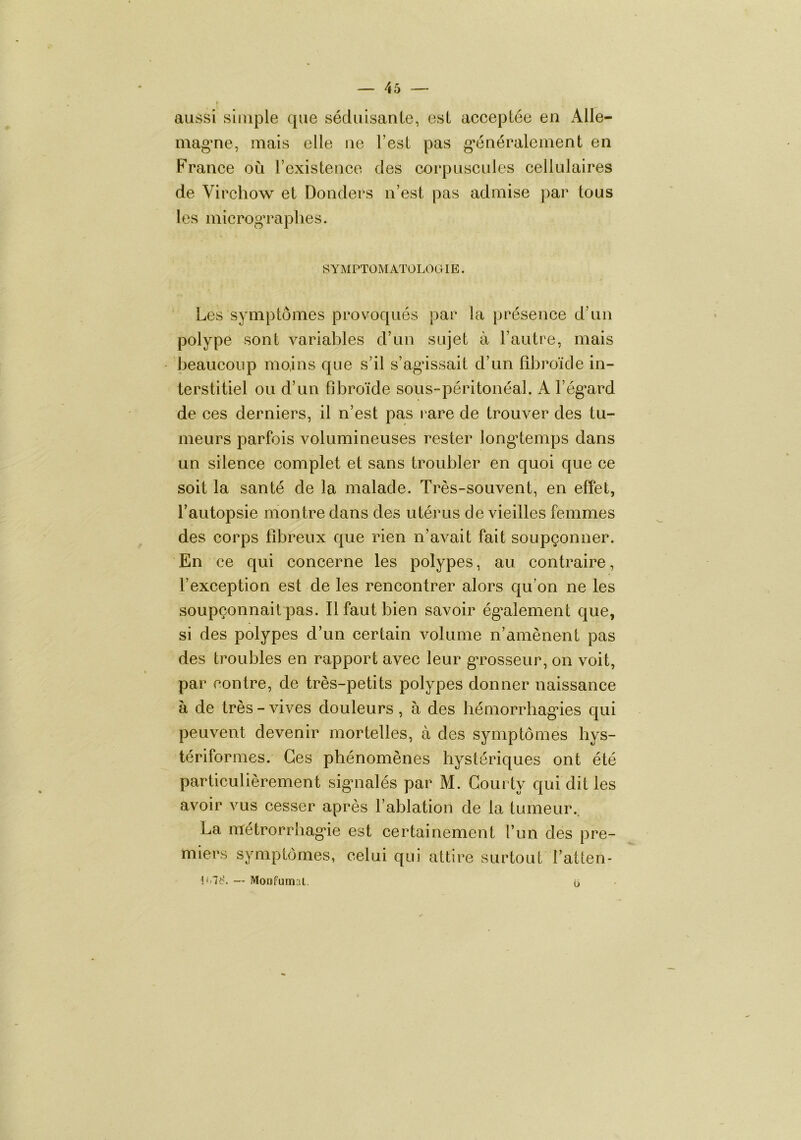 aussi simple que séduisante, est acceptée en Alle- magne, mais elle ne Test pas g'énéralement en France où rexistence des corpuscules cellulaires de Virchow et Donders n’est pas admise j)ar tous les microg’raplies. SYMPTOM ATOLOOIE. Les symptômes provoqués par la présence d’un polype sont variables d’un sujet à l’autre, mais beaucoup moins que s’il s’agdssait d’un bbroïde in- terstitiel ou d’un bbroïde sous-péritonéal. A l’ég'ard de ces derniers, il n’est pas l'are de trouver des tu- meurs parfois volumineuses rester long’temps dans un silence complet et sans troubler en quoi que ce soit la santé de la malade. Très-souvent, en effet, l’autopsie montre dans des utérus de vieilles femmes des corps fibreux que rien n’avait fait soupçonner. En ce qui concerne les polypes, au contraire, l’exception est de les rencontrer alors qu’on ne les soupçonnait pas. Il faut bien savoir ég’alement que, si des polypes d’un certain volume n’amènent pas des troubles en rapport avec leur g'rosseur, on voit, par contre, de très-petits polypes donner naissance à de très - vives douleurs , à des hémorrbagnes qui peuvent devenir mortelles, à des symptômes bys- tériformes. Ces phénomènes hystériques ont été particulièrement sigaialés par M. Gourty qui dit les avoir vus cesser après l’ablation de la tumeur.. La métrorrbag*ie est certainement l’un des pre- miers symptômes, celui qui attire surtout l’atten- !<i78. -- Moofumal, u