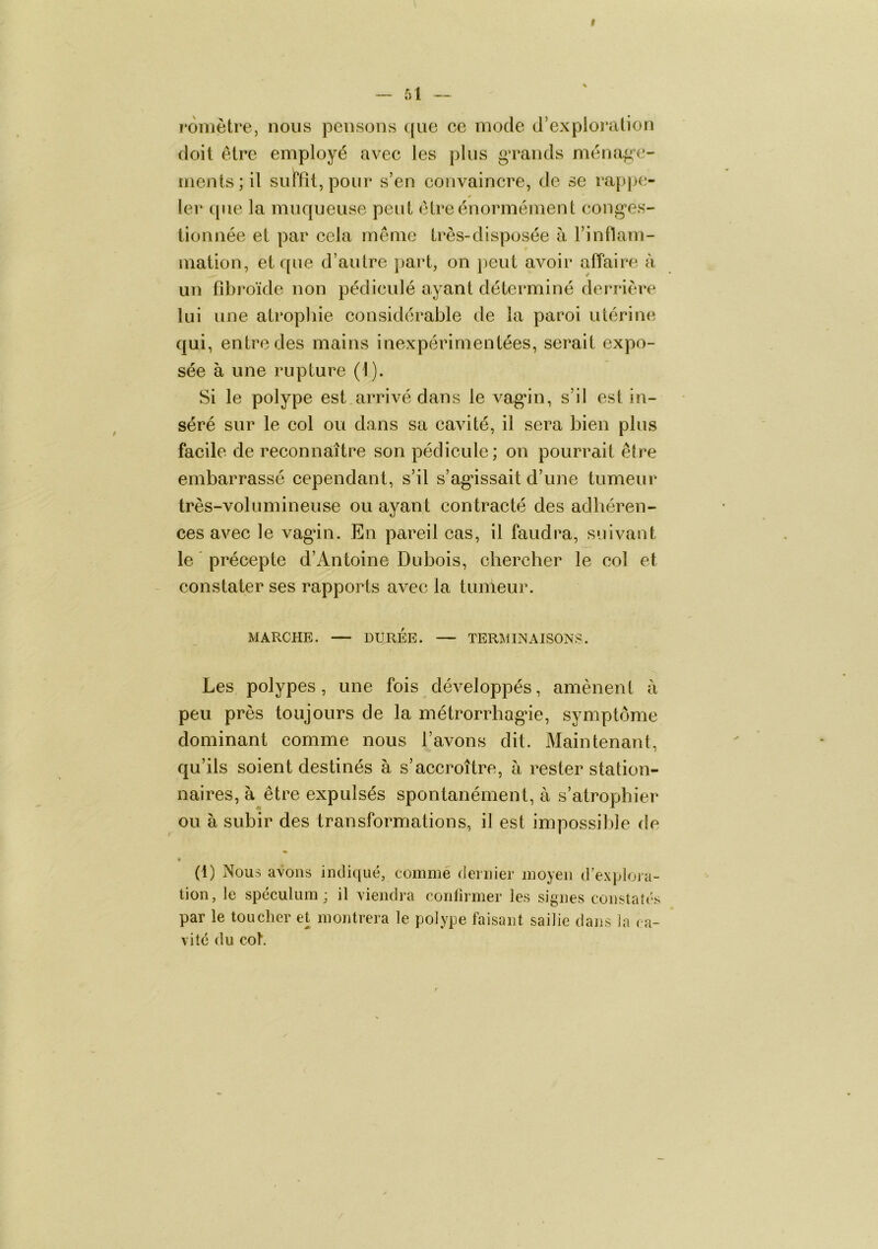 r*omètre, nous pensons que ce mode d’expioration doit être employé avec les plus gTands ména^^e- ments;il sulPfît, pour s’en convaincre, de se rappe- ler que la muqueuse peut être énormément cong*es- tionnée et par cela même très-disposée à l’inflam- mation, et que d’autre part, on peut avoir affaire à un fîbroïde non pédiculé ayant déterminé derrière lui une atropliie considérable de la paroi utérine qui, entre des mains inexpérimentées, serait expo- sée à une rupture (1). Si le polype est arrivé dans le vag*in, s’il est in- séré sur le eol ou dans sa cavité, il sera bien plus facile de reconnaître son pédicule; on pourrait être embarrassé cependant, s’il s’agnssait d’une tumeur très-volumineuse ou ayant contracté des adhéren- ces avec le vagân. En pareil cas, il faudra, suivant le ' précepte d’Antoine Dubois, chercher le col et constater ses rapports avec la tumeur. MARCHE. — DURÉE. — TERMINAISONS. Les polypes, une fois développés, amènent à peu près toujours de la métrorrhag^ie, symptôme dominant comme nous l’avons dit. Maintenant, qu’ils soient destinés à s’accroître, à rester station- naires, à être expulsés spontanément, à s’atrophier ou à subir des transformations, il est impossible de (1) Nous avons indiqué, comme dernier moyen d’explora- tion, le spéculum; il viendra conlirmer les signes constatés par le toucher et montrera le polype faisant saille dans la ca- vité du col.