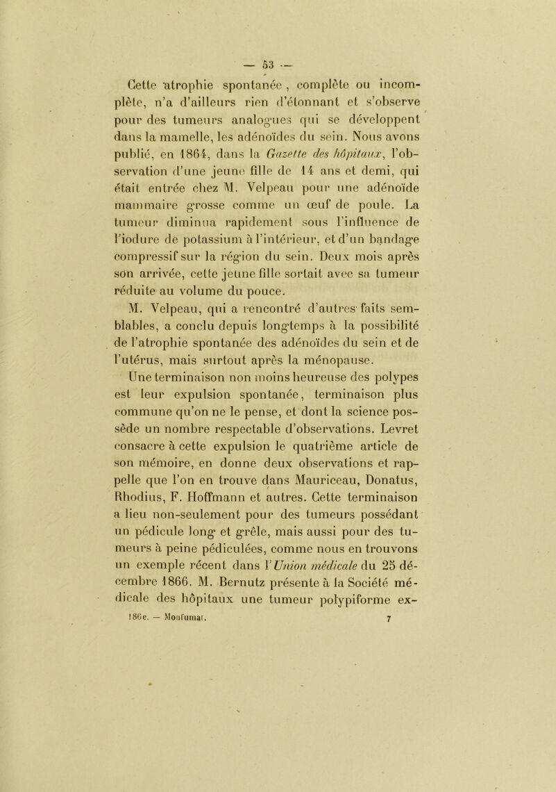 — Ô3 — Celle ‘alrophie sponlanée , complèle ou incom- plète, n’a d’ailleurs rien d’élonnant et s’observe pour des tumeurs analog*ues qui se développent dans la mamelle, les adénoïdes du sein. Nous avons publié, en 1864, dans la Gazette des hôpitaux^ l’ob- servation d’une jeune fille de 14 ans et demi, qui était entrée chez M. Velpeau pour une adénoïde mammaire ga^osse comme un œuf de poule. La tumeur diminua rapidemenl sous Finfïnence de l’iodure de potassium àFintérieur, et d’un bandag*e compressif sur la rég*ion du sein. Deux mois après son arrivée, celle jeûne fille sortait avec sa tumeur réduite au volume du pouce. M. Velpeau, qui a rencontré d’autres-faits sem- blables, a conclu depuis long’temps à la possibilité de l’atrophie spontanée des adénoïdes du sein et de l’utérus, mais surtout après la ménopause. Une terminaison non moins heureuse des polypes est leur expulsion spontanée, terminaison plus commune qu’on ne le pense, et dont la science pos- sède un nombre respectable d’observations. Levret consacre à cette expulsion le quatrième article de son mémoire, en donne deux observations et rap- pelle que l’on en trouve dans Mauriceau, Donatus, Rhodius, F. Hoffmann et autres. Cette terminaison a lieu non-seulement pour des tumeurs possédant' un pédicule long* et g’rêle, mais aussi pour des tu- meurs à peine pédiculées, comme nous en trouvons un exemple récent dans VUnion médicale du 25 dé- cembre 1866. M. Bernutz présente à la Société mé- dicale des hôpitaux une tumeur polypiforme ex- !8Ge. — Mou fumât. 7