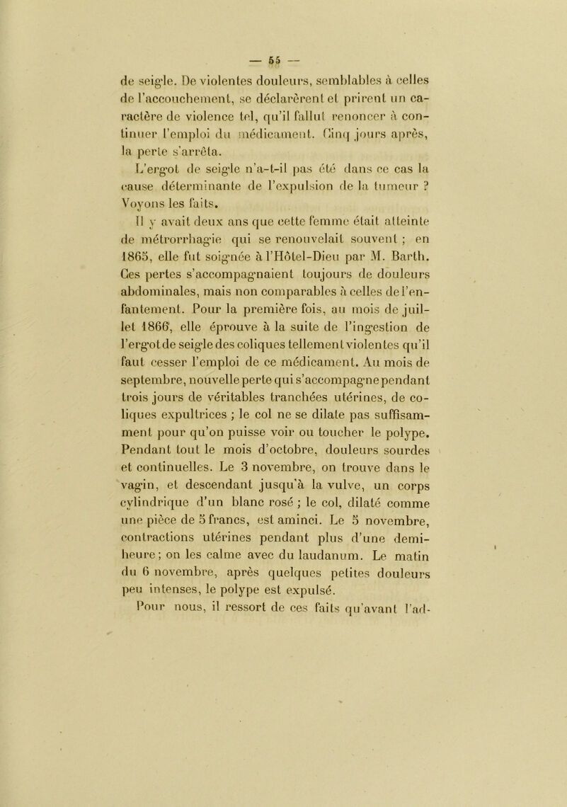 — 65 — de seig'le. De violentes douleurs, semblables à celles de raccoucbement, se déclarèrent et prirent un ca- ractère de violence tel, qu’il fallul renoncer à con- tinuer remploi du médicament. Cimj jours après, la perle s’arrêta. L’erg'ot de seigde n’a-t-il pas été dans ce cas la cause déterminante de rexpulsion de la tumeur ? V^)yons les faits. 11 y avait deux ans que cette femme était atteinte de niétrorrliag*ie qui se renouvelait souvent ; en 1865, elle fut soig’iiée àrHôtel-Dieu par M. Barth. Ces pertes s’accompagmaient toujours de douleurs abdominales, mais non comparables à celles de l’en- fantement. Pour la première fois, au mois de juil- let 1866, elle éprouve à la suite de l’ing*estion de l’ergmlde seigde des coliques tellement violentes qu’il faut cesser l’emploi de ce médicament. Au mois de septembre, nouvelle perte qui s’accompagme pendant trois jours de véritables tranchées utérines, de co- liques expultrices ; le col ne se dilate pas suffisam- ment pour qu’on puisse voir ou toucher le polype. Pendant tout le mois d’octohre, douleurs sourdes et continuelles. Le 3 novembre, on trouve dans le vag*!!!, et descendant jusqu’à la vulve, un corps cylindrique d’un blanc rosé ; le col, dilaté comme une pièce de 5 francs, est aminci. Le 5 novembre, contractions utérines pendant plus d’une demi- heure; on les calme avec du laudanum. Le matin du 6 novembre, après quelques petites douleurs peu intenses, le polype est expulsé. Pour nous, il ressort de ces faits qu’avant l’ad-