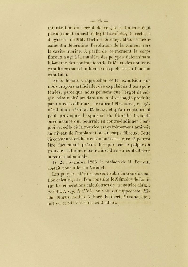 minislraüüïi do J’ergot de seig’le la tumeur était parfaitement interstitielle; tel avait été, du,reste, le diagmostic de MM. Barth et Siredey. Mais ce médi- cament a déterminé l’évolution de la tumeur vers la cavité utérine. A partir de ce moment le corps fibreux a agâ à la manière des polypes, déterminant lui-inème des contractions de ru térus, des douleurs expultrices sous l’influence desquelles a eu lieu son ' expulsion. Nous tenons à rapprocher cette expulsion que nous croyons artificielle, des expulsions dites spon- tanées, parce que nous pensons que l’erg’ot de sei- g*Ie, administré pendant une métrorrhagie produite par un corps fibreux, ne saurait être suivi, en gé- néral, d’un résultat fâcheux, et qu’au contraire il peut provoquer l’expulsion du fibroïde. La seule circonstance qui pourrait en contre-indiquer l’em- ploi est celle où la matrice est extrêmement amincie au niveau de l’implantation du corps fibreux. Cette circonstance est heureusement assez rare et pourra être facilement prévue lorsque par le palper on trouvera la tumeur pour ainsi dire en contact avec la paroi abdominale. Le 21 novembre 1866, la malade de M. Bernutz sortait pour aller au Vésinet. Les polypes utérins peuvent subir la transforma- tion calcaire, et si l’on consulte le Mémoire de Louis sur les concrétions calculeuses de la matrice {Mém. de l'Acad, roy.dechir.), on voit qu’Hippocrate, Mi- chel Morus, Aétius, A. Paré, Foubert, Morand, etc., ont vu et cité des faits semblables.
