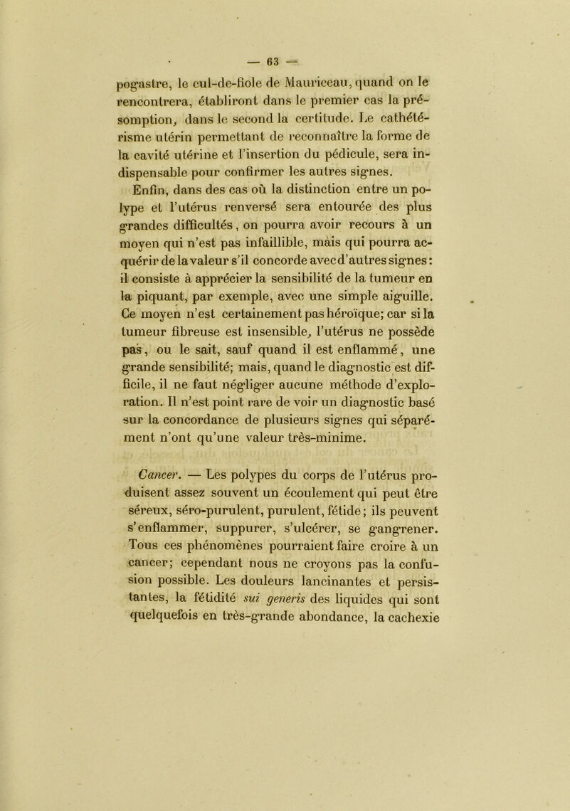 pog*astre, le cul-de-fiole de Mauriceau, quand on le rencontrera, établiront dans le premier cas la pré- somption,, dans le second la certitude. Le cathété- risme utérin permettant de reconnaître la forme de la cavité utérine et l’insertion du pédicule, sera in- dispensable pour confirmer les autres sig*nes. Enfin, dans des cas où la distinction entre un po- lype et l’utérus renversé sera entourée des plus grandes difficultés, on pourra avoir recours à un moyen qui n’est pas infaillible, mais qui pourra ac- quérir de la valeur s’il concorde avecd’autressig'nes: il consiste à apprécier la sensibilité de la tumeur en la piquant, par exemple, avec une simple aig’uille. Ce moyen n’est certainement pas héroïque; car si la tumeur fibreuse est insensible,, l’utérus ne possède pas, ou le sait, sauf quand il est enflammé, une g’rande sensibilité; mais, quand le diag*nostic est dif- ficile, il ne faut nég'lig’er aucune méthode d’explo- ration. Il n’est point rare de voir un diag*nostic basé sur la concordance de plusieurs sig*nes qui séparé- ment n’ont qu’une valeur très-minime. Cancer, — Les polypes du corps de l’utérus pro- duisent assez souvent un écoulement qui peut être séreux, séro-purulent, purulent, fétide; ils peuvent s’enflammer, suppurer, s’ulcérer, se g’ang'rener. Tous ces phénomènes pourraient faire croire à un cancer; cependant nous ne croyons pas la confu- sion possible. Les douleurs lancinantes et persis- tantes, la fétidité sui generis des liquides qui sont quelquefois en très-g’rande abondance, la cachexie