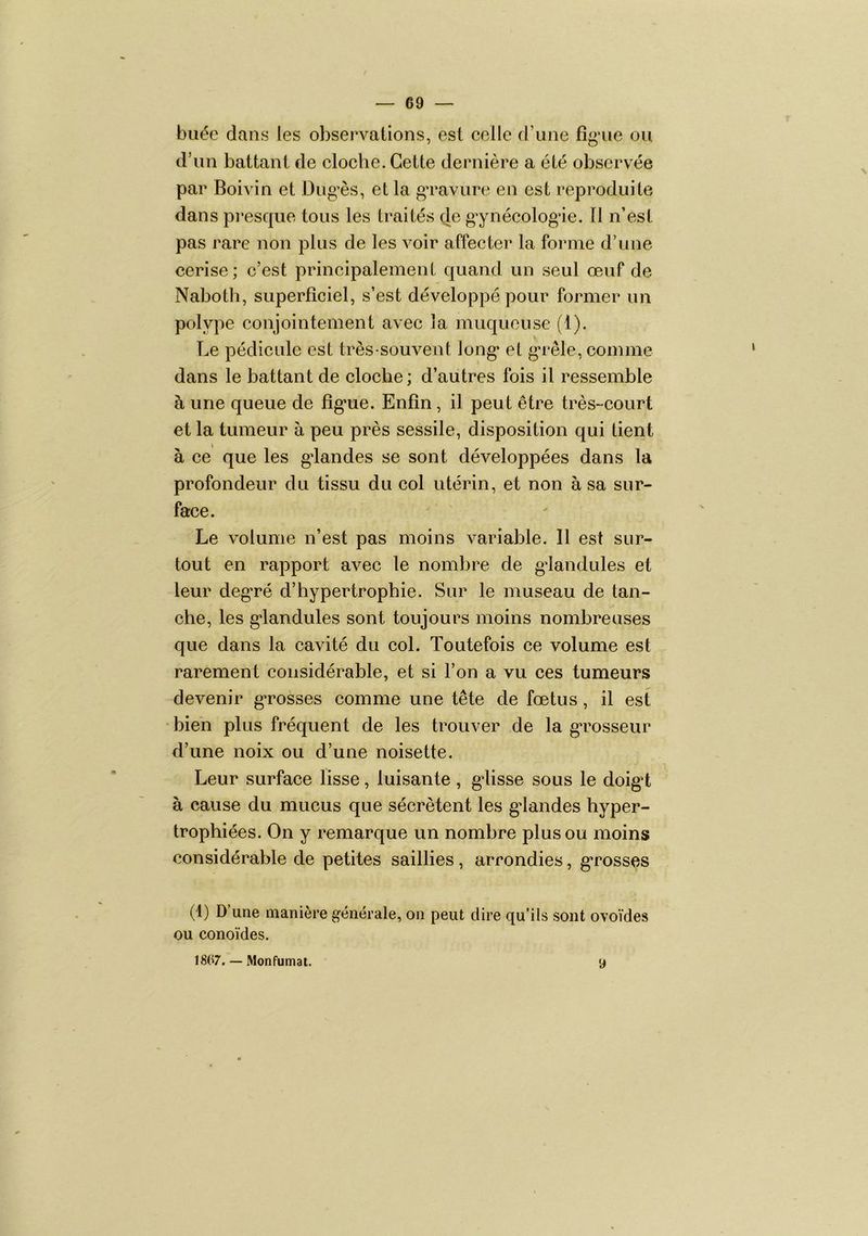 buée dans les observations, est celle d’une fîg'ue ou d’un battant de cloche. Cette dernière a été observée par Boivin et Dug^ès, et la ga'avure en est reproduite dans presque tous les traités de gynécologie. 11 n’est pas rare non plus de les voir affecter la forme d’une cerise; c’est principalemeiiL quand un seul œuf de Naboth, superficiel, s’est développé pour former un polype conjointement avec la muqueuse (1). Le pédicule est très-souvent long* et g*rêle, comme dans le battant de cloche; d’autres fois il ressemble à une queue de fîg*ue. Enfin, il peut être très-court et la tumeur à peu près sessile, disposition qui tient à ce que les gdandes se sont développées dans la profondeur du tissu du col utérin, et non à sa sur- face. Le volume n’est pas moins variable. 11 est sur- tout en rapport avec le nombre de gdandules et leur deg*ré d’hypertrophie. Sur le museau de tan- che, les g*landules sont toujours moins nombreuses que dans la cavité du col. Toutefois ce volume est rarement considérable, et si l’on a vu ces tumeurs devenir g*rosses comme une tête de fœtus, il est bien plus fréquent de les trouver de la g*rosseur d’une noix ou d’une noisette. Leur surface lisse, luisante, gdisse sous le doig*t à cause du mucus que sécrètent les g*landes hyper- trophiées. On y remarque un nombre plus ou moins considérable de petites saillies , arrondies, g*rosses (1) D une manière générale, on peut dire qu’ils sont ovoïdes ou conoïdes. 1867. — Monfumat. 9