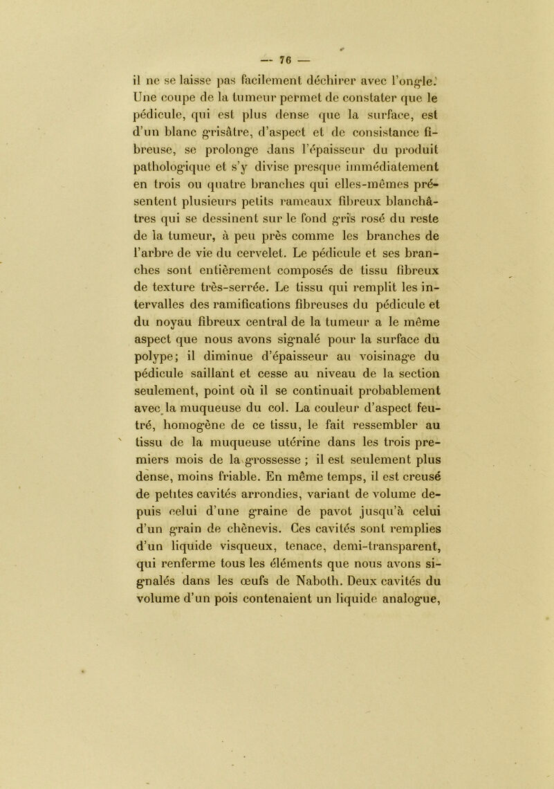 0 il ne se laisse pas facilement déchirer avec l’ong^le.' Une coupe de la liimeiii* permet de constater que le pédicule, qui est plus dense que la surface, est d’un blanc grisâtre, d’aspect et de consistance fi- breuse, se prolong'e dans l’épaisseur du produit patbologâque et s’y divise presque immédiatement en trois ou quatre branches qui elles-mêmes pré- sentent plusieurs petits rameaux fibreux blanchâ- tres qui se dessinent sur le fond g’ri's rosé du reste de la tumeur, à peu près comme les branches de l’arbre de vie du cervelet. Le pédicule et ses bran- ches sont entièrement composés de tissu fibreux de texture très-serrée. Le tissu qui remplit les in- tervalles des ramifications fibreuses du pédicule et du noyau fibreux central de la tumeur a le même aspect que nous avons sig*nalé pour la surface du polype; il diminue d’épaisseur au voisinag’e du pédicule saillant et cesse au niveau de la section seulement, point où il se continuait probablement avec^la muqueuse du col. La couleur d’aspect feu- tré, homog’ène de ce tissu, le fait ressembler au ' tissu de la muqueuse utérine dans les trois pre- miers mois de la g*rossesse ; il est seulement plus dense, moins friable. En même temps, il est creusé de petites cavités arrondies, variant de volume de- puis celui d’une graine de pavot jusqu’à celui d’un g*rain de chènevis. Ces cavités sont remplies d’un liquide visqueux, tenace, demi-transparent, qui renferme tous les éléments que nous avons si- g*nalés dans les œufs de Naboth. Deux cavités du volume d’un pois contenaient un liquide analog*ue,