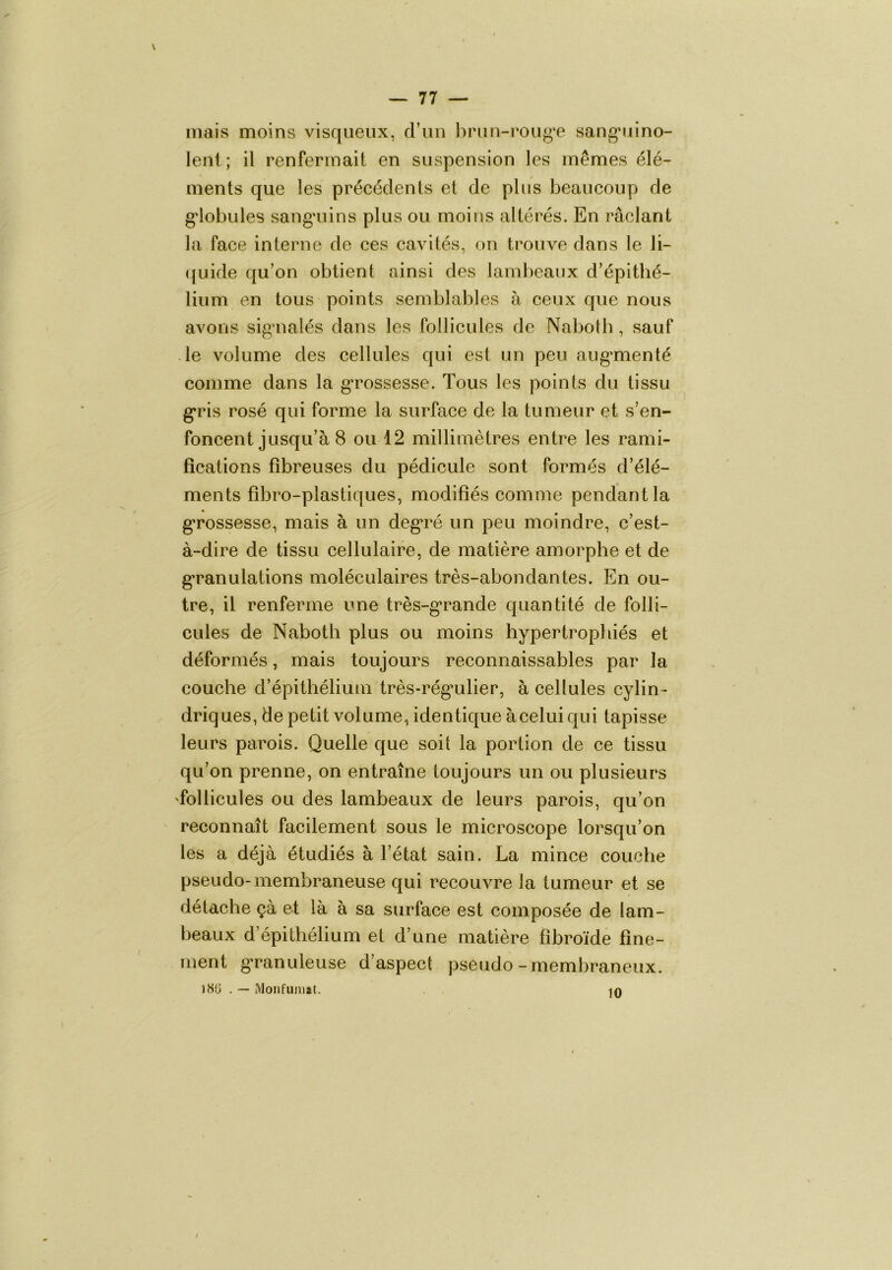 V ~ 77 — mais moins visqueux, crim hrun-i*oug‘e sang’uino- lenl ; il renfermait en suspension les mêmes élé- ments que les précédents et de plus beaucoup de g'iobules sang'uins plus ou moins altérés. En râclant la face interne de ces cavités, on trouve dans le li- (juide qu’on obtient ainsi des lambeaux d’épithé- lium en tous points semblables à ceux que nous avons sigmalés dans les follicules de Naboth, sauf le volume des cellules qui est un peu aug’menté comme dans la gTossesse. Tous les points du tissu g*ris rosé qui forme la surface de la tumeur et s’en- foncent jusqu’à 8 ou 12 millimètres entre les rami- fications fibreuses du pédicule sont formés d’élé- ments fibro-plastiques, modifiés comme pendant la g’rossesse, mais à un degré un peu moindre, c’est- à-dire de tissu cellulaire, de matière amorphe et de g*ranulations moléculaires très-abondantes. En ou- tre, il renferme une très-g’rande quantité de folli- cules de Naboth plus ou moins hypertrophiés et déformés, mais toujours reconnaissables par la couche d’épithélium très-rég*ulier, à cellules cylin- driques, de petit volume, identique à celui qui tapisse leurs parois. Quelle que soit la portion de ce tissu qu’on prenne, on entraîne toujours un ou plusieurs 'follicules ou des lambeaux de leurs parois, qu’on reconnaît facilement sous le microscope lorsqu’on les a déjà étudiés à l’état sain. La mince couche pseudo- membraneuse qui recouvre la tumeur et se détache çà et là à sa surface est composée de lam- beaux d’épithélium et d’une matière fîbroïde fine- ment g-ranuleuse d’aspect pseudo-membraneux. iHü . — Monfuiiiit. /