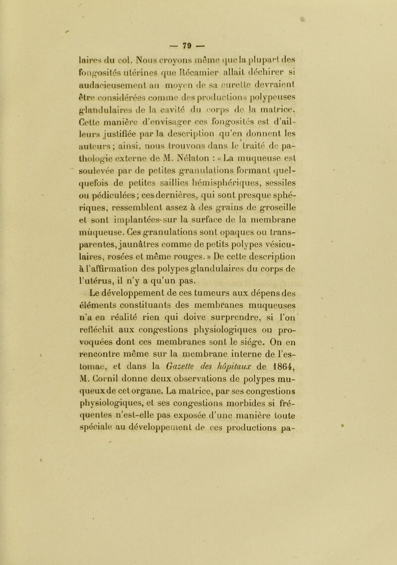 laires du col. Nous croyons meme ([uela [)lupa»t des Pon^^'osités utérines que Récarnier allait déchirer si audacieusement au moyen de sa curette devraient être considérées comme des productions poiypeuses g'ianclulaires de la cavité du corps de la matrice. Cette manière d’envisag’er ces fong*osités est d’ail- leurs justifiée par la description qu’en donnent les auteuï’s; ainsi, nous trouvons dans le traité de pa- thoiogâe externe de M. Nélaton : «La muqueuse est soulevée par de petites g*raoulations formant quel- quefois de petites saillies liémisphériques, sessiles ou pédiculées; ces dernières, qui sont presque sphé- riques, ressemblent assez à des g’rains de g*roseille et sont implantées'sur la surface de la membrane muqueuse. Ces granulations sont opaques ou trans- parentes, jaunâtres comme de petits polypes vésicu- laires, rosées et même roug*es. » De cette description à l’affirmation des polypes g*landulaires du corps de l’utérus, il n’y a qu’un pas. . Le développement de ces tumeurs aux dépens des éléments constituants des membranes muqueuses n’a en réalité rien qui doive surprendre, si l’on' réfléchit aux cong*estions physiolog'iques ou pro- voquées dont ces membranes sont le siég^e. On en rencontre même sur la membrane interne de l’es- tomac, et dans la Gazette des hôpitaux de 1864, M. Cornil donne deux observations de polypes mu- queux de cetorg*ane. La matrice, par ses cong*estions physiolog'iques, et ses cong'estions morbides si fré- quentes n’est-elle pas exposée d’une manière toute spéciale au développement de ces productions pa-