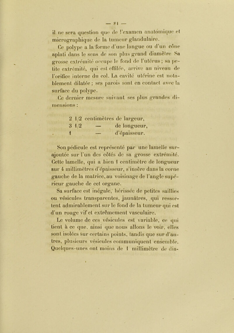 iTiicrogTaphique do la tumeur glandulaire. Ce polype a la forme d’une long*ue ou d’un eone aplati dans le sens de son plus g^rand diamèire Sa g'rosse extrémité oocupe le fond do l’utérus; sa pe- tite extrémité, qui est oftiléo, arrive au niveau do l’orifîce interne du col. La cavité utérine est nota- blement dilatée; ses parois sont en contact avec la surface du polype. Ce dernier mesure suivant ses plus g’randes di- mensions : 2 1/2 centimètres de larg’eur, 3 1/2 — de long*ueur, 1 — d’épaisseur. Son pédicule est représenté par une lamelle sur- ajoutée sur l’un des côtés de sa gTosse extrémité. Cette lamelle, qui a bien 1 centimètre de long*ueur sur 4 millimètres d’épaisseur, s’insère dans la corne g*auche de la matrice, au voisinag’e de l’ang*le supé- rieur g’auche de cet org^ane. Sa surface est inég*ale,' hérissée de petites saillies ou vésicules transparentes, jaunâtres, qui ressoj*- tent admirablement sur le fond de la tumeur qui est d’un roug’e vif et extrêmement vasculaire. Le volume de ces vésicules est variable, ce qui tient à ce que, ainsi (jue nous allons le A^uir, elles sont isolées Sur certains points, tandis que sur d’au- tres, plusieurs vésicules communiquent ensemble. Quelques-unes ont moins de I millimètre de dia-