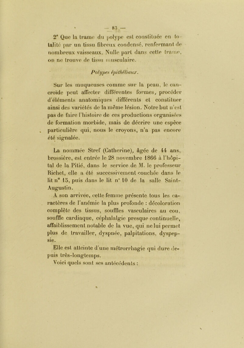 2® Que la trame du [>olype est constituée eu to- talité par un tissu fibreux condensé, renPermantde nombreux A'^aisseaux. Nulle part dans cette trame, on ne trouve de tissu musculaire. Polypes épithéliaux. Sur les muqueuses comme sur la peau, le can- croïde peut afiécter différentes formes^ procéder d’éléments anatomiques différents et constituer ainsi des variétés de la même lésion. Notre but n’esl pas de faire T histoire de ces productions org*anisées de formation morbide, mais de décrire une espèce , particulière qui, nous le croyons, n’a pas encore été sigmalée. La nommée Stref (Catherine),, âg*ée de 44 ans, brossière, est entrée le 28 novembre 1866 à l’hôpi- tal de la Pitié, dans le service de M. le professeur Richet, elle a été successivement couchée dans le lit n® 15, puis dans le lit n 10 de la salle Sainl- Aug’ustin. A son arrivée, cette femme présente tous les ca- , ractères de l’anémie la plus profonde : décoloratioTi complète des tissus, souffles Avasculaires au cou, souffle cardiaque, céphalalgie presque continuelle, affaiblissement notable de la Ame, qui ne lui permet plus de travailler, dyspnée, palpitations, dyspep- sie. Elle est atteinte d’une métrorrhagie qui dure de- puis très-longdemps. Voici quels sont ses antécédents : %■