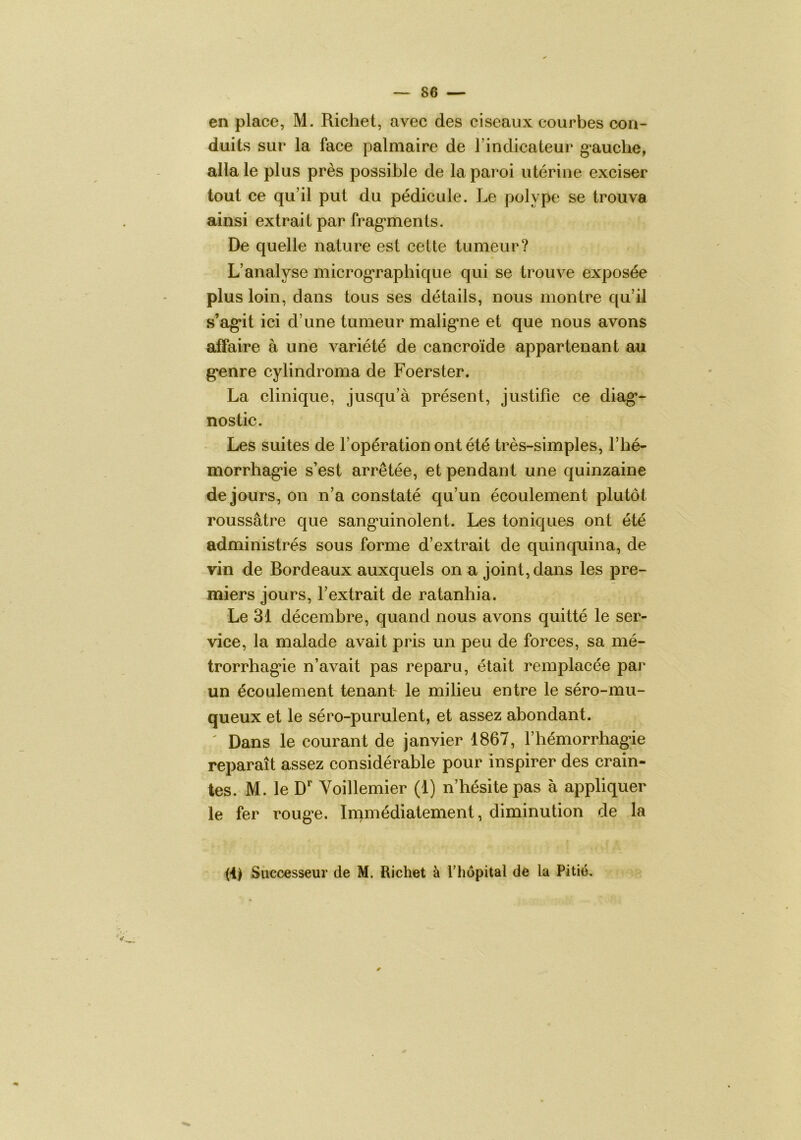 en place, M. Richet, avec des ciseaux courVjes con- duits sur la face palmaire de l’indicateur gauche, alla le plus près possible de la paroi utérine exciser tout ce qu’il put du pédicule. Le polype se trouva ainsi extrait par frag*ments. De quelle nature est cette tumeur? L’analyse microg*raphique qui se trouve exposée plus loin, dans tous ses détails, nous montre qu’il s’ag*it ici d’une tumeur malig*ne et que nous avons atfaire à une variété de cancroïde appartenant au g‘enre cylindroma de Foerster. La clinique, jusqu’à présent, justifie ce diag*- nostic. Les suites de l’opération ont été très-simples. Thé- morrhag'ie s’est arrêtée, et pendant une quinzaine de jours, on n’a constaté qu’un écoulement plutôt roussâtre que sang*uinolent. Les toniques ont été administrés sous forme d’extrait de quinquina, de vin de Bordeaux auxquels on a joint, dans les pre- miers jours, l’extrait de ratanhia. Le 31 décembre, quand nous avons quitté le ser- vice, la malade avait pris un peu de forces, sa mé- trorrhag’ie n’avait pas reparu, était remplacée par un écoulement tenant le milieu entre le séro-mu- queux et le séro-purulent, et assez abondant. Dans le courant de janvier 1867, l’hémorrhagâe reparaît assez considérable pour inspirer des crain- tes. M. le D Voillemier (1) n’hésite pas à appliquer le fer roug*e. Immédiatement, diminution de la m Successeur de M. Richet à l’hôpital de la Pitié,