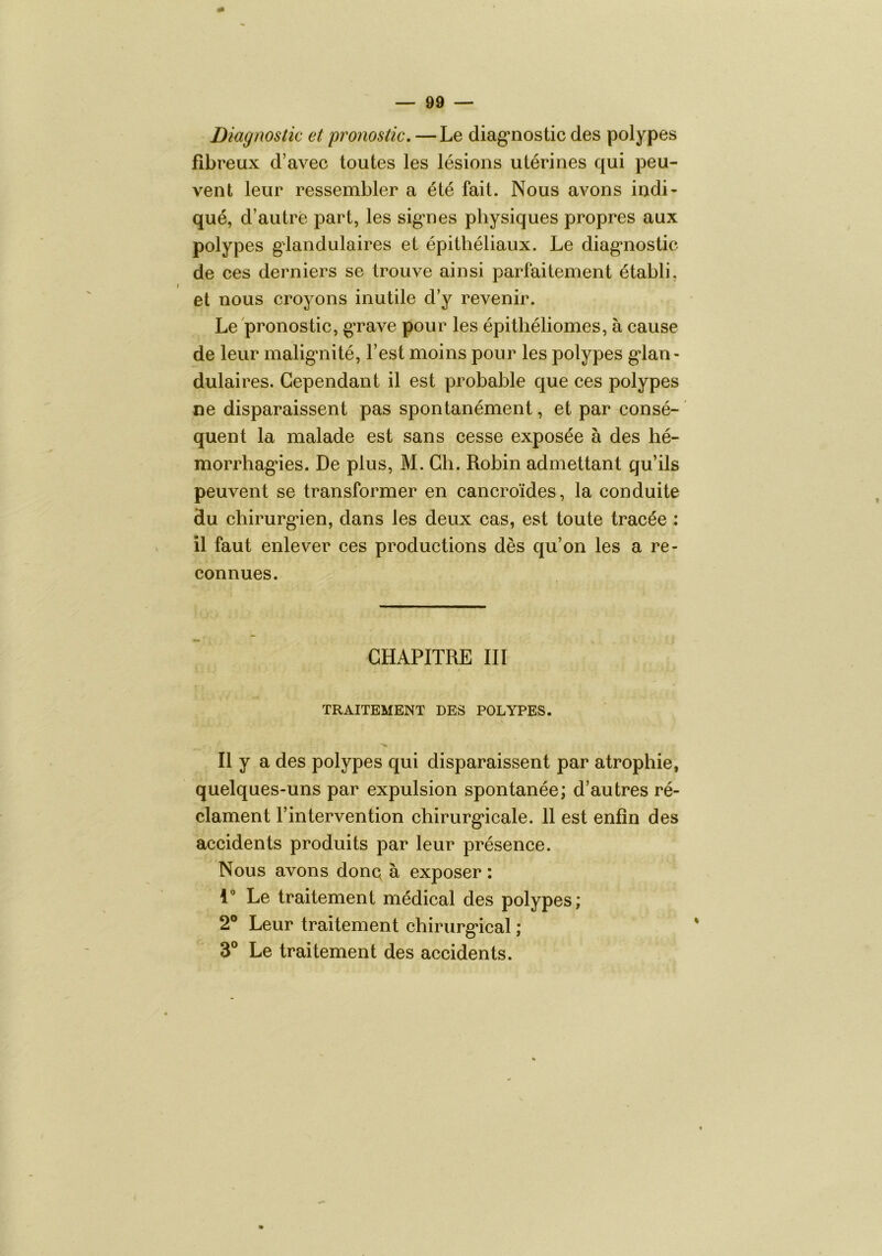 Diagnostic et pronostic, —Le diag’nostic des polypes fibreux d’avec toutes les lésions utérines qui peu- vent leur ressembler a été fait. Nous avons indi- qué, d’autre part, les sigmes physiques propres aux polypes glandulaires et épithéliaux. Le diag*nostic de ces derniers se trouve ainsi parfaitement établi, et nous croyons inutile d’y revenir. Le pronostic, gTave pour les épithéliomes, à cause de leur malig'nité, l’est moins pour les polypes g’ian- dulaires. Cependant il est probable que ces polypes ne disparaissent pas spontanément, et par consé- quent la malade est sans cesse exposée à des hé- morrbag’ies. De plus, M. Ch. Robin admettant qu’ils peuvent se transformer en cancroïdes, la conduite du cbirurg*ien, dans les deux cas, est toute tracée : il faut enlever ces productions dès qu’on les a re- connues. CHAPITRE III TRAITEMENT DES POLYPES. Il y a des polypes qui disparaissent par atrophie, quelques-uns par expulsion spontanée; d’autres ré- clament l’intervention chirurg'icale. 11 est enfin des accidents produits par leur présence. Nous avons donq à exposer : 1” Le traitement médical des polypes; 2® Leur traitement chirurg*ical ; 3® Le traitement des accidents.