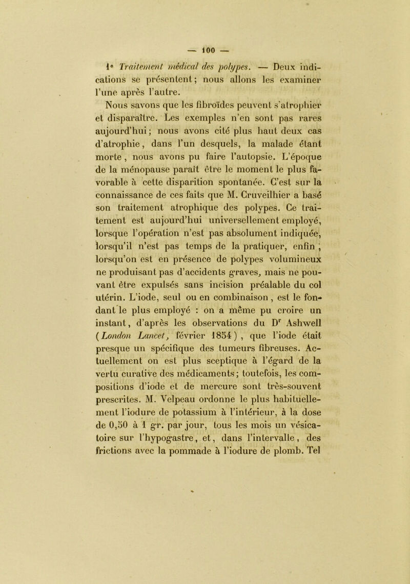 1® Traitement médical des polypes. — Deux indi- cations se présentent; nous allons les examiner l’iine après l’autre. Nous savons que les fîbroïdes peuvent s’atrophier et disparaître. Les exemples n’en sont pas rares aujourd’hui ; nous avons cité plus haut deux cas d’atrophie, dans l’un desquels, la malade étant morte , nous avons pu faire l’autopsie. L’époque de la ménopause paraît être le moment le plus fa- vorable à cette disparition spontanée. C’est sur la connaissance de ces faits que M. Gruveilhier a basé son traitement atrophique des polypes. Ce trai- tement est aujourd’hui universellement employé, lorsque l’opération n’est pas absolument indiquée, lorsqu’il n’est pas temps de la pratiquer, enfin ; lorsqu’on est en présence de polypes volumineux ne produisant pas d’accidents gTaves^ mais ne pou- vant être expulsés sans incision préalable du col utérin. L’iode, seul ou en combinaison , est le fon-* dant le plus employé : on a même pu croire un instant, d’après les observations du D*’ Ashwell {London Lancet, février 1854), que l’iode était presque un spécifique des tumeurs fibreuses. Ac- tuellement on est plus sceptique à l’égard de la vertu curative des médicaments ; toutefois, les com- positions d’iode et de mercure sont très-souvent prescrites. M. Velpeau ordonne le plus habituelle- ment l’iodure de potassium à l’intérieur, à la dose de 0,50 à 1 gr. par jour, tous les mois un vésica- toire sur l’hypogastre, et, dans l’intervalle, des frictions avec la pommade à l’iodure de plomb. Tel %