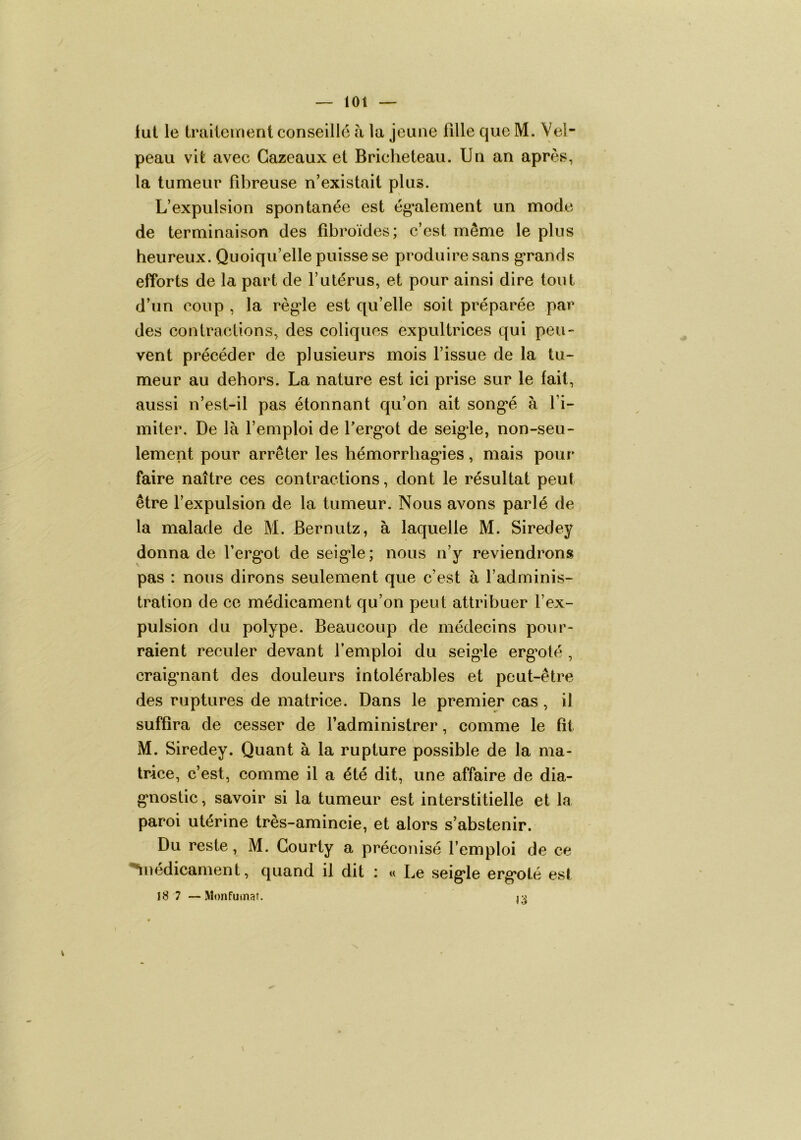 lut le Iruiiement conseille h la jeune fille que M. Vel- peau vit avec Gazeaux et Bricheteau. Un an après, la tumeur fibreuse n’existait plus. L’expulsion spontanée est ég’alement un mode de terminaison des fibroïdes; c’est même le plus heureux. Quoiqu’elle puisse se produire sans g*rands efforts de la part de l’utérus, et pour ainsi dire tout d’un coup , la règ‘le est qu’elle soit préparée par des contractions, des coliques expultrices qui peu- vent précéder de plusieurs mois l’issue de la tu- meur au dehors. La nature est ici prise sur le fait, aussi n’est-il pas étonnant qu’on ait song*é à l’i- miter. De là l’emploi de Terg’ot de seig*le, non-seu- lement pour arrêter les hémorrhagâes, mais pour faire naître ces contractions, dont le résultat peut être l’expulsion de la tumeur. Nous avons parlé de la malade de M. Bernutz, à laquelle M. Siredey donna de l’ergot de seigle ; nous n’y reviendrons pas : nous dirons seulement que c’est à l’adminis- tration de ce médicament qu’on peut attribuer l’ex- pulsion du polype. Beaucoup de médecins pour- raient reculer devant l’emploi du seigde erg’olé , craignant des douleurs intolérables et peut-être des ruptures de matrice. Dans le premier cas, il suffira de cesser de l’administrer, comme le fit M. Siredey. Quant à la rupture possible de la ma- trice, c’est, comme il a été dit, une affaire de dia- gnostic, savoir si la tumeur est interstitielle et la paroi utérine très-amincie, et alors s’abstenir. Du reste, M. Gourty a préconisé l’emploi de ce ‘^nédicament, quand il dit : « Le seigle ergoté est I8 7 —Monfuinat. n