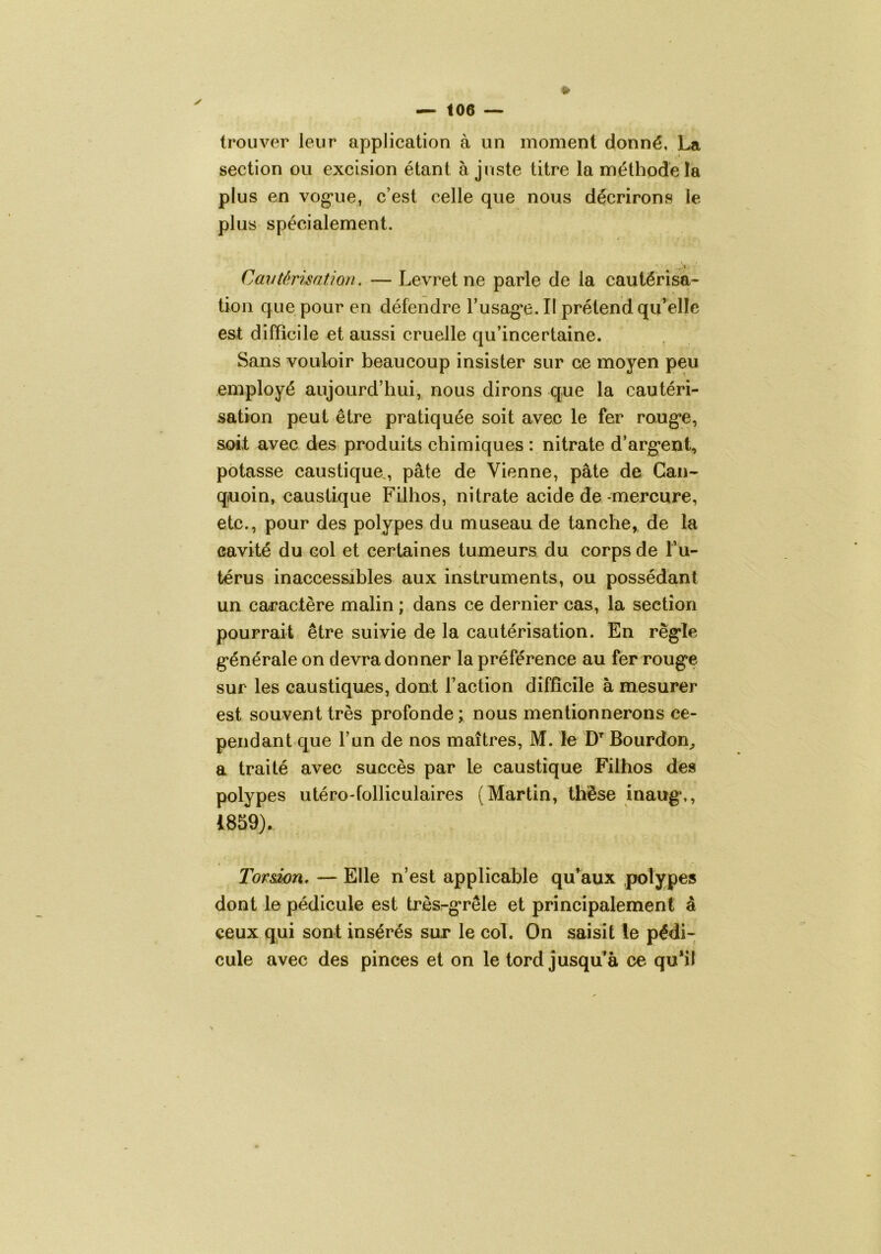 trouver leur application à un moment donné, La section ou excision étant ajuste titre la méthode la plus en vog*ue, c’est celle que nous décrirons le plus spécialement. Cavtérimtion. — Levret ne parle de la cautérisa- tion que pour en défendre Tusag^e. Il prétend qu’elle est difficile et aussi cruelle qu’incertaine. Sans vouloir beaucoup insister sur ce moyen peu employé aujourd’hui, nous dirons que la cautéri- sation peut être pratiquée soit avec le fer ro.ug’e, soit avec des produits chimiques : nitrate d’arg’ent, potasse caustique,, pâte de Vienne, pâte de Gan- quoin, caustique Filhos, nitrate acide de -mercure, etc., pour des polypes du museau de tanche, de la cavité du col et certaines tumeurs du corps de Tu- térus inaccessibles aux instruments, ou possédant un caractère malin ; dans ce dernier cas, la section pourrait être suivie de la cautérisation. En rêg’le générale on devra donner la préférence au fer rouge sur les caustiques, don! l’action difficile à mesurer est souvent très profonde; nous mentionnerons ce- pendant que l’un de nos maîtres, M. le Bourdon^ a traité avec succès par le caustique Filhos des polypes utéro-folliculaires (Martin, thèse inaug,, 1859). Torswn, — Elle n’est applicable qu^aux polypes dont le pédicule est trèsrgrêle et principalement â ceux qui sont insérés sur le col. On saisit le pédi- cule avec des pinces et on le tord jusqu’à ce qu*il