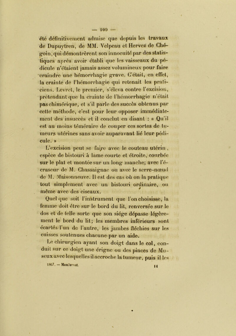100 été définitivement admise que depuis les travaux de Dupuytren, de MM. Velpeau et Hervez de Ché- g’oin, qui démontrèrent son innocuité par des statis- tiques après avoir établi que les vaisseaux du pé- dicule n’étaient jamais assez volumineux pour faire craindre une hémorrhagâe grave. C’était, en effet, la crainte de l’hémorrhagâe qui retenait les prati- ciens. Levret, le premier, s’éleva contre l’excision, prétendant que la crainte de l’iiémorrhag'ie n’était pas chimérique^ et s’il parle des succès obtenus par cette méthode, c’est pour leur opposer immédiate- ment des insuccès et il conclut en disant : « Qu’il est au moins téméraire de couper ces sortes de tu- meurs utérines sans avoir auparavant lié leur pédi- cule. » L’excision peut se fai/e avec le couteau utérin , espèce,de bistouri à lame courte et étroite, courbée sur le plat et montée sur un long manche; avec l’é- craseur de M. Chassaig’iiac ou avec le serre-nœud de M. Maisonneuve. Il est des cas où on la pratique tout simplement avec un bistouri ordinaire, ou meme avec des ciseaux. Quelque soit l’instrument que l’on choisisse, la femme doit être sur le bord du lit, renversée sur le dos et de telle sorte que son siég*e dépasse lég*ère- ment le bord du lit; les membres inférieurs sont écartésd’un de l’autre, les jambes fléchies sur les cuisses soutenues chacune par un aide. Le chirurg‘ien ayant son doig*t dans le col, con- duit sur ce doig*t une érig’ne ou des pinces de Mu- seux avec lesquelles il accroche la tumeur, puis il les 1867. — Monfuîîiat.