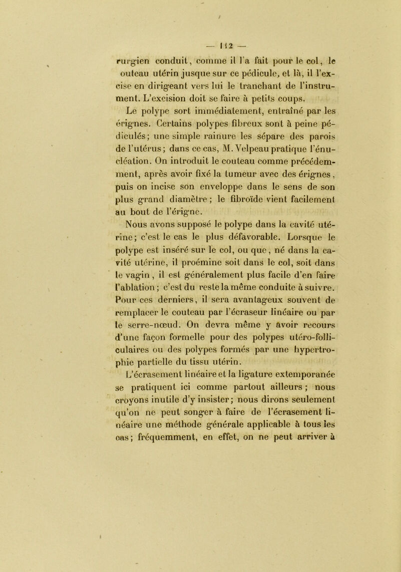 rui‘g’ien conduit, comme il l’a fait pour le col, le outeau utérin jusque sur ce pédicule^ et là, il l’ex- cise en dirig’eant vers lui le tranchant de l’instru- ment. L’excision doit se faire à petits coups. Le polype sort immédiatement, entraîné par les érignes. Certains polypes fibreux sont à peine pé- diculés; une simple rainure les sépare des parois de l’utérus; dans ce cas, M. Velpeau pratique rénu- cléation. On introduit le couteau comme précédem- ment, après avoir fixé la tumeur avec des érig’nes, puis on incise son enveloppe dans le sens de son plus grand diamètre ; le fibroïde vient facilement au bout de l’érig*ne. Nous avons supposé le polype dans la cavité uté- rine; c’est le cas le plus défavorable. Lorsque le polype est inséré sur le col, ou que, né dans la ca- vité utérine, il proémine soit dans le col, soit dans le vag*in, il est g*énéralement plus facile d’en faire l’ablation; c’est du reste la même conduite à suivre. Pour ces derniers, il sera avantag-eux souvent de remplacer le couteau par l’écraseur linéaire ou par le serre-nœud. On devra même y avoir recours d’une façon formelle pour des polypes utéro-folli- culaires ou des polypes formés par une hypertro- phie partielle du tissu utérin. L’écrasement linéaire et la lig'ature extemporanée se pratiquent ici comme partout ailleurs ; nous croyons inutile d’y insister; nous dirons seulement qu’on ne peut song*er à faire de l’écrasement li- néaire une méthode g*énérale applicable à tous les cas ; fréquemment, en effet, on ne peut arriver à