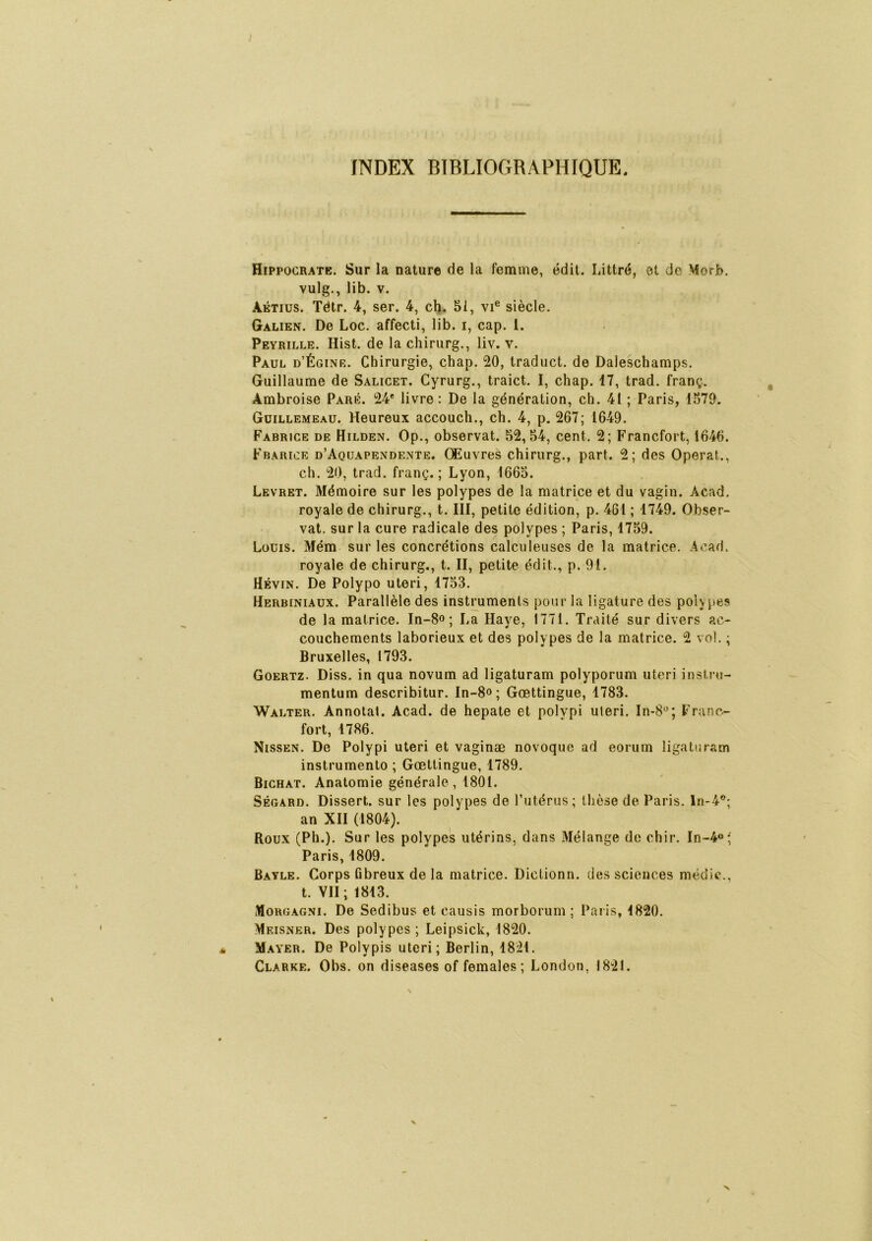 INDEX BIBLIOGRAPHIQUE. t J Hippocrate. Sur la nature de la femme, édit. Littré, et de Morb. vulg., lib. V. Aktius. Tëtr. 4, ser. 4, cl). SI, vi® siècle. Galien. De Loc. affecti, lib. i, cap. 1. Peyrille. Hist. de la chirurg., liv. v. Paul d’Égine. Chirurgie, chap. 20, traduct. de Daleschamps. Guillaume de Salicet. Cyrurg., traict. I, chap. 17, trad. franç. Ambroise Paré. 24* livre : De la génération, ch. 41 ; Paris, 1S79. Güillemeaü. Heureux accouch., ch. 4, p. 267; 1649. Fabrice de Hilden. Op., observât. 52,54, cent. 2; Francfort, 1646. Fbarice d’Aqüapendente. Œuvres chirurg., part. 2; des Opérât., ch. 20, trad. franç. ; Lyon, 1665. Levret. Mémoire sur les polypes de la matrice et du vagin. Acad, royale de chirurg., t. III, petite édition, p. 461 ; 1749. Obser- vât. sur la cure radicale des polypes ; Paris, 1759. Louis. Mém sur les concrétions calculeuses de la matrice. Acad, royale de chirurg., t. II, petite édit., p. 91. Hévin. De Polypo uteri, 1753. Herbiniaux. Parallèle des instruments pour la ligature des polypes de la matrice. In-8<> ; La Haye, 1771. Traité sur divers ac- couchements laborieux et des polypes de la matrice. 2 vol. ; Bruxelles, 1793. Goertz. Diss. in qua novum ad ligaturam polyporum uteri instiu- mentum describitur. In-8<>; Gœttingue, 1783. Walter. Annotât. Acad, de hepate et polypi uteri. In-8; Franc- fort, 1786. Nissen. De Polypi uteri et vaginæ novoque ad eorum ligaturam instrumente ; Gœttingue, 1789. Bichat. Anatomie générale , 1801. Ségard. Dissert, sur les polypes de l’utérus; thèse de Paris, ln-4®; an XII (1804). Roux (Ph.). Sur les polypes utérins, dans Mélange de chir. In-4«*' Paris, 1809. Bayle. Corps fibreux de la matrice. Dictionn. des sciences médic., t. VII; 1813. Morgagni. De Sedibus et causis morborum ; Paris, 1820. Meisner. Des polypes ; Leipsick, 1820. Mayer. De Polypis uteri; Berlin, 1821. Clarke. Obs. on diseases of females ; London, 1821. X