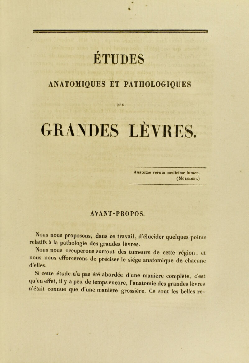 ETUDES ANATOMIQUES ET PATHOLOGIQUES DES GRANDES Anatome verum medicinæ lumen. (Morgaoni.) AVANT-PROPOS. Nous nous proposons, dans ce travail, d’élucider quelques points relatifs à la pathologie des grandes lèvres. Nous nous occuperons surtout des tumeurs de cette région, et nous nous efforcerons de préciser le siège anatomique de chacune d’elles. Si cette étude n a pas été abordée d’une manière complète, c’est qu en effet, il y a peu de temps encore, l’anatomie des grandes lèvres n’était connue que d’une manière grossière. Ce sont les belles re~