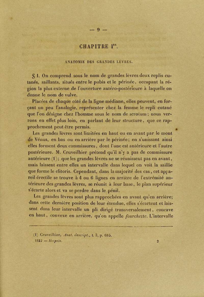 CHAPITRE 1er. ANATOMIE DES GRANDES LÈVRES. § 1. On comprend sous le nom de grandes lèvres deux replis cu- tanés, saillants, situés entre le pubis et le périnée, occupant la ré- gion la plus externe de l’ouverture antéro-postérieure à laquelle on donne le nom de vulve. Placées de chaque côté de la ligne médiane, elles peuvent, en for- çant un peu l’analogie, représenter chez la femme le repli cutané que l’on désigne chez l’homme sous le nom de scrotum ; nous ver- rons en effet plus loin, en parlant de leur structure, que ce rap- prochement peut être permis. Les grandes lèvres sont limitées en haut ou en avant par le mont de Vénus, en bas ou en arrière par le périnée; en s’unissant ainsi elles forment deux commissures, dont l’une est antérieure et l’autre postérieure. M. Cruveilhier prétend qu’il n’y a pas de commissure antérieure (1); que les grandes lèvres ne se réunissent pas en avant, mais laissent entre elles un intervalle dans lequel on voit la saillie que forme le clitoris. Cependant, dans la majorité des cas , cet appa- reil érectile se trouve à 4 ou 6 lignes en arrière de l’extrémité an- térieure des grandes lèvres, se réunit à leur base, le pian supérieur s’écarte alors et va se perdre dans le pénil. Les grandes lèvres sont plus rapprochées en avant qu’en arrière; dans cette dernière position de leur étendue, elles s’écartent et lais- sent dans leur intervalle un pli dirigé transversalement, concave en haut, convexe en arrière, qu’on appelle fourchette. L’intervalle (1) Cruveilhier, Anal, desaipt., t. 3, p. G85. 1852 —Moi pain. 2