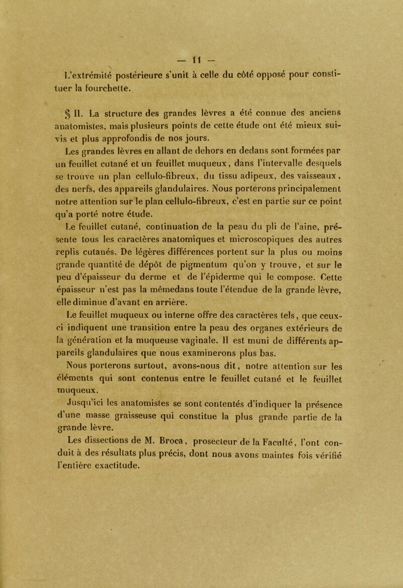 \ L’extrémité postérieure s’unit à celle du côté opposé pour consti- tuer la Fourchette. § II. La structure des grandes lèvres a été connue des anciens anatomistes, mais plusieurs points de cette étude ont été mieux sui- vis et plus approfondis de nos jours. Les grandes lèvres en allant de dehors en dedans sont formées par un feuillet cutané et un feuillet muqueux, dans l’intervalle desquels se trouve un plan cellulo-fibreux, du tissu adipeux, des vaisseaux, des nerfs, des appareils glandulaires. Nous porterons principalement notre attention sur le plan cellulo-fibreux, c’est en partie sur ce point qu’a porté notre étude. Le feuillet cutané, continuation de la peau du pli de l’aine, pré- sente tous les caractères anatomiques et microscopiques des autres replis cutanés. De légères différences portent sur la plus ou moins grande quantité de dépôt de pigmentum qu’on y trouve, et sur le peu d’épaisseur du derme et de l’épiderme qui le compose. Cette épaisseur n’est pas la mêmedans toute l’étendue de la grande lèvre, elle diminue d’avant en arrière. Le feuillet muqueux ou interne offre des caractères tels, que ceux- ci indiquent une transition entre la peau des organes extérieurs de la génération et la muqueuse vaginale. Il est muni de différents ap- pareils glandulaires que nous examinerons plus bas. Nous porterons surtout, avons-nous dit, notre attention sur les éléments qui sont contenus entre le feuillet cutané et le feuillet muqueux. Jusqu’ici les anatomistes se sont contentés d’indiquer la présence d une masse graisseuse qui constitue la plus grande partie de la grande lèvre. Les dissections de M. Broca, prosecteur de la Faculté, l’ont con- duit à des résultats plus précis, dont nous avons maintes fois vérifié l’entière exactitude.