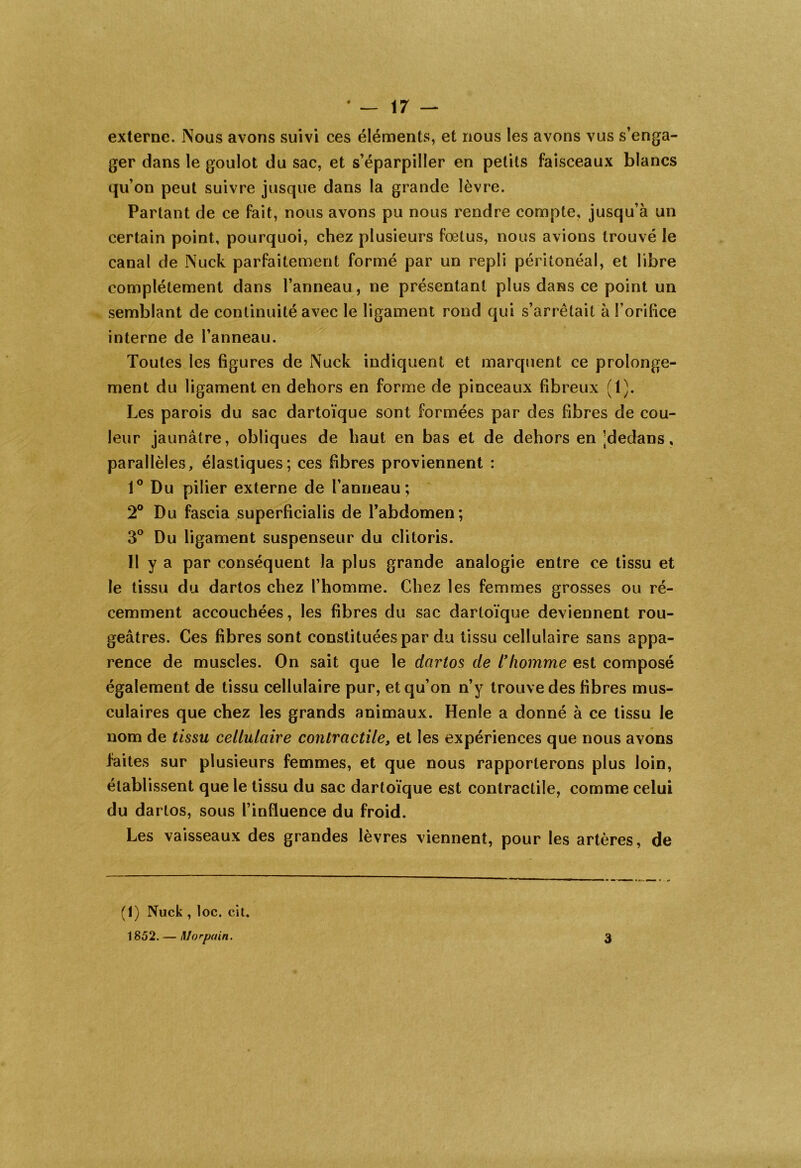 externe. Nous avons suivi ces éléments, et nous les avons vus s’enga- ger dans le goulot du sac, et s’éparpiller en petits faisceaux blancs qu’on peut suivre jusque dans la grande lèvre. Partant de ce fait, nous avons pu nous rendre compte, jusqu’à un certain point, pourquoi, chez plusieurs fœtus, nous avions trouvé le canal de Nuck parfaitement formé par un repli péritonéal, et libre complètement dans l’anneau, ne présentant plus dans ce point un semblant de continuité avec le ligament rond qui s’arrêtait à l’orifice interne de l’anneau. Toutes les figures de Nuck indiquent et marquent ce prolonge- ment du ligament en dehors en forme de pinceaux fibreux (1). Les parois du sac dartoïque sont formées par des fibres de cou- leur jaunâtre, obliques de haut en bas et de dehors en ^dedans, parallèles, élastiques; ces fibres proviennent : 1° Du pilier externe de l’anneau; 2° Du fascia superficialis de l’abdomen; 3° Du ligament suspenseur du clitoris. Il y a par conséquent la plus grande analogie entre ce tissu et le tissu du dartos chez l’homme. Chez les femmes grosses ou ré- cemment accouchées, les fibres du sac dartoïque deviennent rou- geâtres. Ces fibres sont constituées par du tissu cellulaire sans appa- rence de muscles. On sait que le dartos de l'homme est composé également de tissu cellulaire pur, et qu’on n’y trouve des fibres mus- culaires que chez les grands animaux. Henle a donné à ce tissu le nom de tissu cellulaire contractile, et les expériences que nous avons faites sur plusieurs femmes, et que nous rapporterons plus loin, établissent que le tissu du sac dartoïque est contractile, comme celui du dartos, sous l’influence du froid. Les vaisseaux des grandes lèvres viennent, pour les artères, de (1) Nuck , loc. cit. 1852. — ftlorpain. 3