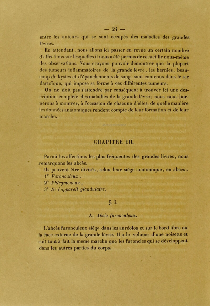 entre les auteurs qui se sont occupés des maladies des grandes lèvres. En attendant, nous allons ici passer en revue un certain nombre d'affections sur lesquelles il nous a été permis de recueillir nous-même des observations. Nous croyons pouvoir démontrer que la plupart des tumeurs inflammatoires de la grande lèvre, les hernies, beau- coup de kystes et d’épanchements de sang, sont contenus dans le sac dartoïque, qui impose sa forme à ces différentes tumeurs. On ne doit pas s’attendre par conséquent à trouver ici une des- cription complète des maladies de la grande lèvre; nous nous bor- nerons à montrer, à l’occasion de chacune d’elles, de quelle manière les données anatomiques rendent compte de leur formation et de leur marche. CHAPITRE III. Parmi les affections les plus fréquentes des grandes lèvres, nous remarquons les abcès. Ils peuvent être divisés, selon leur siège anatomique, en abcès : 1° Furonculeux, 2° Phlegmoneux, 3° De l'appareil glandulaire. s i- A. Abcès furonculeux. L’abcès furonculeux siège dans les auréolos et sur le bord libre ou la face externe de la grande lèvre. Il a le volume d’une noisette et suit tout à fait la même marche que les furoncles qui se développent dans les autres parties du corps.