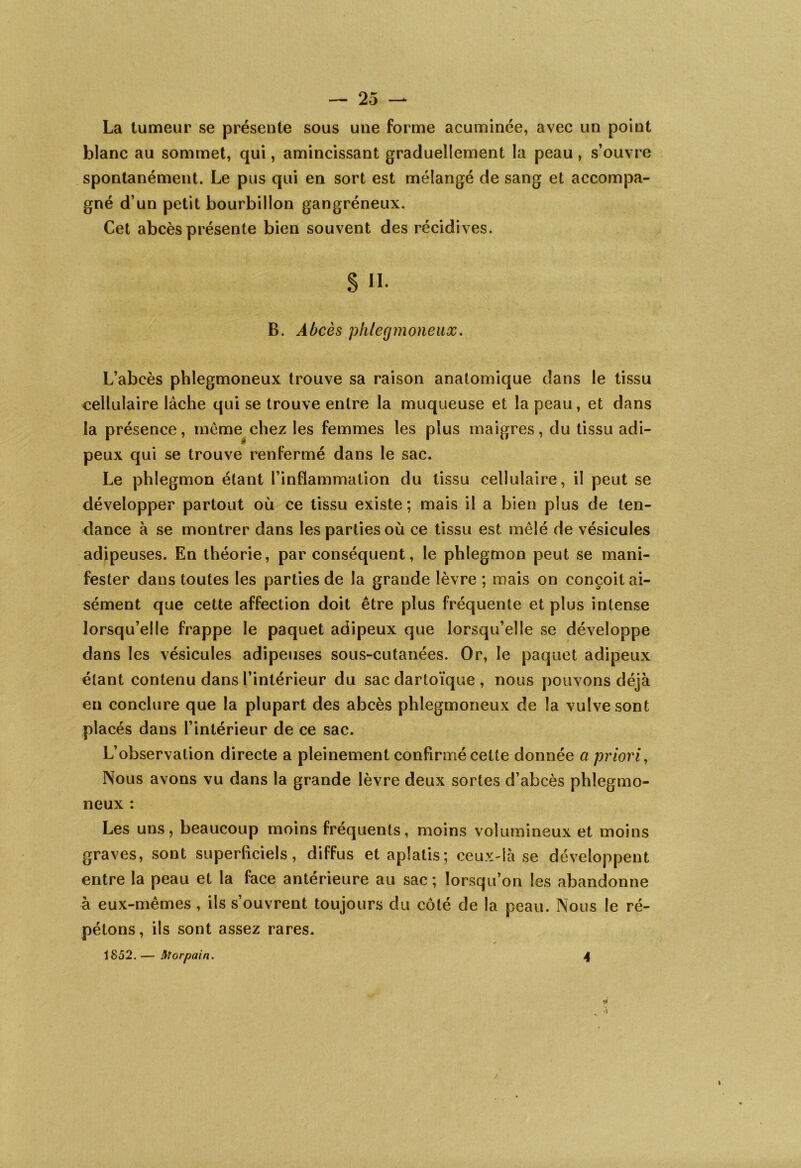 La tumeur se présente sous une forme acuminée, avec un point blanc au sommet, qui, amincissant graduellement la peau, s’ouvre spontanément. Le pus qui en sort est mélangé de sang et accompa- gné d’un petit bourbillon gangréneux. Cet abcès présente bien souvent des récidives. § H- B. Abcès phlegmoneux. L’abcès phlegmoneux trouve sa raison anatomique dans le tissu cellulaire lâche qui se trouve entre la muqueuse et la peau, et dans la présence, même chez les femmes les plus maigres, du tissu adi- peux qui se trouve renfermé dans le sac. Le phlegmon étant l’inflammation du tissu cellulaire, il peut se développer partout où ce tissu existe; mais il a bien plus de ten- dance à se montrer dans les parties où ce tissu est mêlé de vésicules adipeuses. En théorie, par conséquent, le phlegmon peut se mani- fester dans toutes les parties de la grande lèvre ; mais on conçoit ai- sément que cette affection doit être plus fréquente et plus intense lorsqu’elle frappe le paquet adipeux que lorsqu’elle se développe dans les vésicules adipeuses sous-cutanées. Or, le paquet adipeux étant contenu dans l’intérieur du sac dartoïque , nous pouvons déjà en conclure que la plupart des abcès phlegmoneux de la vulve sont placés dans l’intérieur de ce sac. L’observation directe a pleinement confirmé cette donnée a priori, Nous avons vu dans la grande lèvre deux sortes d’abcès phlegmo- neux : Les uns, beaucoup moins fréquents, moins volumineux et moins graves, sont superficiels, diffus et aplatis; ceux-là se développent entre la peau et la face antérieure au sac ; lorsqu’on les abandonne à eux-mêmes , ils s’ouvrent toujours du côté de la peau. Nous le ré- pétons, ils sont assez rares. 1852.— Morpain. 4 il •S