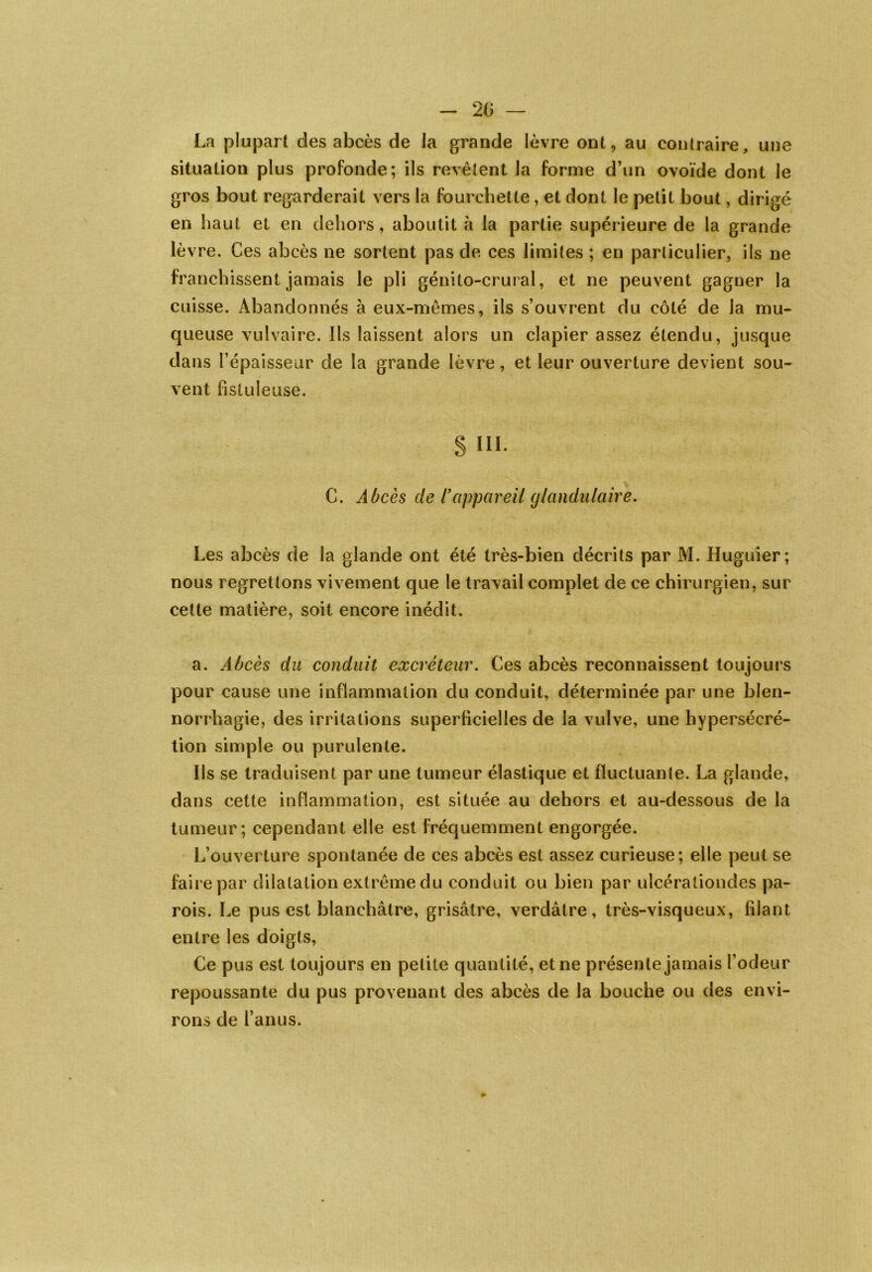 La plupart des abcès de la grande lèvre ont, au contraire, une situation plus profonde; ils revêtent la forme d’un ovoïde dont le gros bout regarderait vers la fourchette , et dont le petit bout, dir igé en haut et en dehors, aboutit à la partie supérieure de la grande lè% Te. Ces abcès ne sortent pas de ces limites ; en particulier, ils ne franchissent jamais le pli génito-crural, et ne peuvent gaguer la cuisse. Abandonnés à eux-mêmes, ils s’ouvrent du côté de la mu- queuse vulvaire. Ils laissent alors un clapier assez étendu, jusque dans l’épaisseur de la grande lèvre, et leur ouverture devient sou- vent fistuleuse. § III. C. Abcès de T appareil glandulaire. Les abcès de la glande ont été très-bien décrits par M. Huguier; nous regrettons vivement que le travail complet de ce chirurgien, sur cette matière, soit encore inédit. a. Abcès du conduit excréteur. Ces abcès reconnaissent toujours pour cause une inflammation du conduit, déterminée par une blen- norrhagie, des irritations superficielles de la vulve, une hypersécré- tion simple ou purulente. Ils se traduisent par une tumeur élastique et fluctuante. La glande, dans cette inflammation, est située au dehors et au-dessous de la tumeur; cependant elle est fréquemment engorgée. L’ouverture spontanée de ces abcès est assez curieuse; elle peut se faire par dilatation extrême du conduit ou bien par ulcéraliondes pa- rois. Le pus est blanchâtre, grisâtre, verdâtre, très-visqueux, filant entre les doigts, Ce pus est toujours en petite quantité, et ne présente jamais l’odeur repoussante du pus provenant des abcès de la bouche ou des envi- rons de l’anus. »