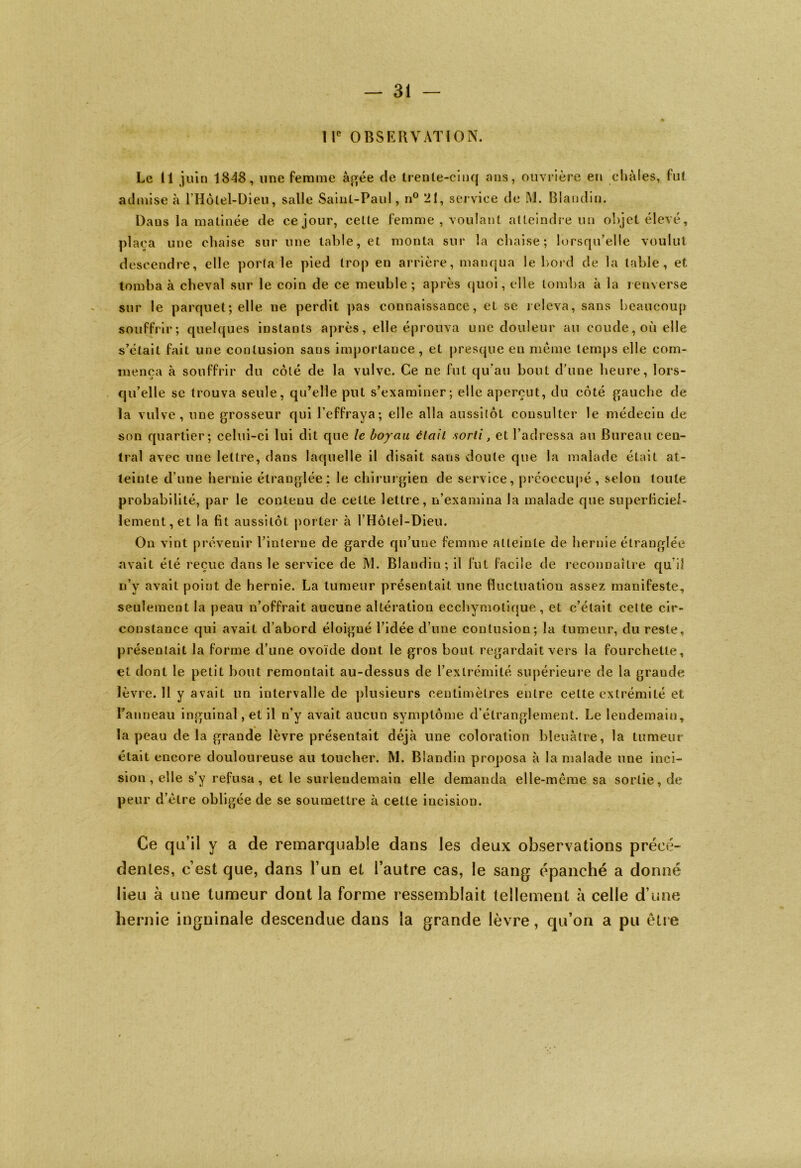 IIe OBSERVATION. Le 11 juin 1848, une femme âgée de trente-cinq ans, ouvrière en châles, fut admise à l’Hôlel-Dieu, salle Saint-Paul, n° 21, service de M. Blandin. Daus la matinée de ce jour, cette femme , voulant atteindre un objet élevé, plaça une chaise sur une table, et monta sur la chaise; lorsqu’elle voulut descendre, elle porta le pied trop en arrière, manqua le bord de la table, et tomba à cheval sur le coin de ce meuble; après quoi, elle tomba à la renverse sur le parquet; elle ne perdit pas connaissance, et se releva, sans beaucoup souffrir; quelques instants après, elle éprouva une douleur au coude, où elle s’était fait une contusion sans importance, et presque en meme temps elle com- mença à souffrir du côté de la vulve. Ce ne fut qu'au bout d’une heure, lors- qu’elle se trouva seule, qu’elle put s’examiner; elle aperçut, du côté gauche de la vulve, une grosseur qui l’effraya; elle alla aussitôt consulter le médecin de son quartier; celui-ci lui dit que le boyau était sorti} et l’adressa au Bureau cen- tral avec une lettre, dans laquelle il disait sans doute que la malade était at- teinte d’une hernie étranglée; le chirurgien de service, préoccupé , selon toute probabilité, par le contenu de cette lettre, n’examina la malade que superficiel- lement, et la fit aussitôt porter à l’Hôleî-Dieu. On vint prévenir l’interne de garde qu’une femme atteinte de hernie étranglée avait été reçue dans le service de M. Blandin; il fut facile de reconnaître qu i! n’y avait point de hernie. La tumeur présentait une fluctuation assez manifeste, seulement la peau n’offrait aucune altération ecchymolique, et c’était, cette cir- constance qui avait d’abord éloigué l’idée d’une contusion; la tumeur, du reste, présentait la forme d’une ovoïde dont le gros bout regardait vers la fourchette, et dont le petit bout remontait au-dessus de l’extrémité supérieure de la grande lèvre. 11 y avait un intervalle de plusieurs centimètres entre cette extrémité et l’anneau inguinal, et il n’y avait aucun symptôme d’étranglement. Le lendemain, » la peau de la grande lèvre présentait déjà une coloration bleuâtre, la tumeur était encore douloureuse au loucher. M. Blandin proposa à la malade une inci- sion, elle s’y refusa, et le surlendemain elle demanda elle-même sa sortie, de peur d’être obligée de se soumettre à cette incision. Ce qu’il y a de remarquable dans les deux observations précé- dentes, c’est que, dans l’un et l’autre cas, le sang épanché a donné lieu à une tumeur dont la forme ressemblait tellement à celle d’une hernie inguinale descendue dans la grande lèvre, qu’on a pu être