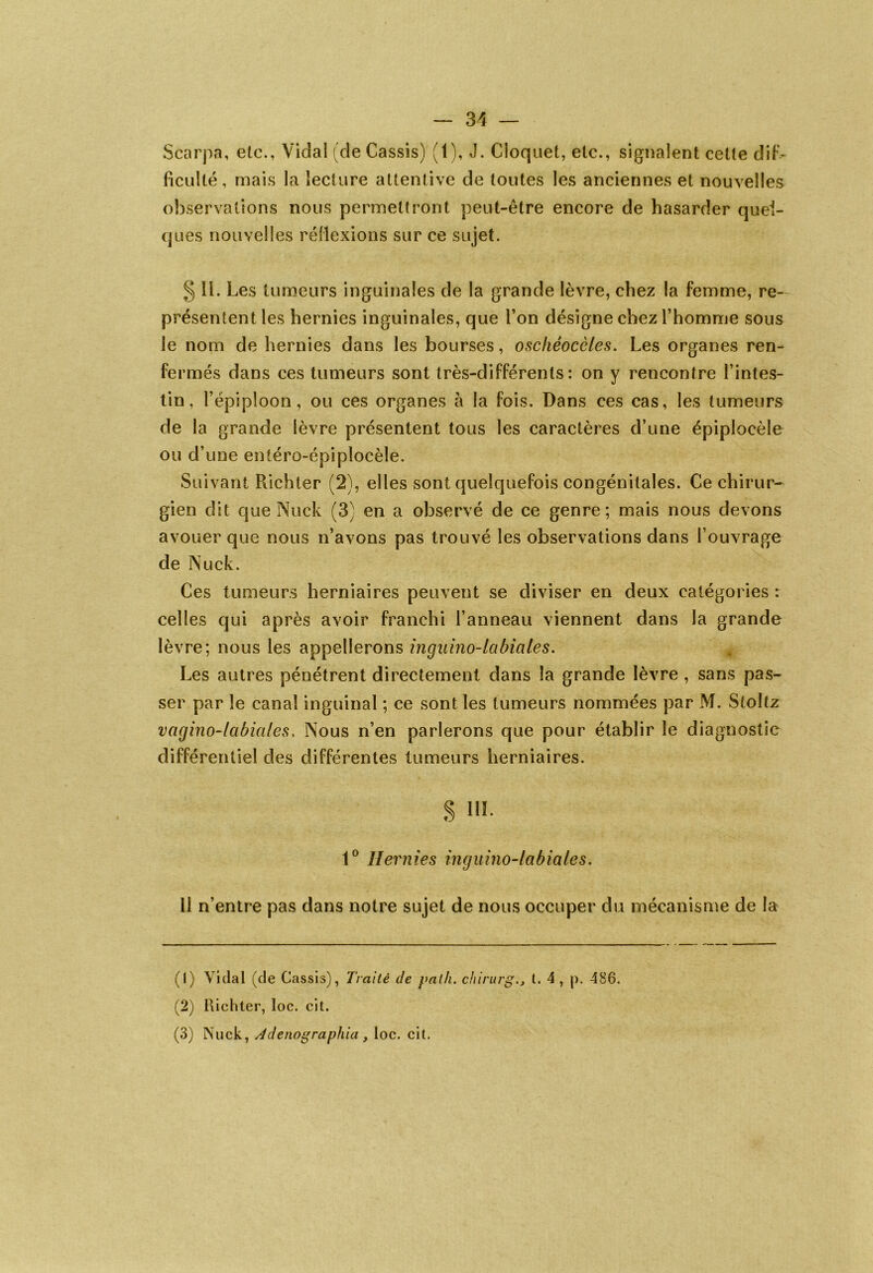 Scarpa, etc., Vidal (de Cassis) (1), J. Cloquet, etc., signalent cette dif- ficulté, mais la lecture attentive de toutes les anciennes et nouvelles observations nous permettront peut-être encore de hasarder quel- ques nouvelles réflexions sur ce sujet. § 11. Les tumeurs inguinales de la grande lèvre, chez la femme, re- présentent les hernies inguinales, que l’on désigne chez l’homme sous le nom de hernies dans les bourses, oschéocèles. Les organes ren- fermés dans ces tumeurs sont très-différents: on y rencontre l’intes- tin, l’épiploon, ou ces organes à la fois. Dans ces cas, les tumeurs de la grande lèvre présentent tous les caractères d’une épiplocèle ou d’une entéro-épiplocèle. Suivant Richter (2), elles sont quelquefois congénitales. Ce chirur- gien dit que Nuck (3) en a observé de ce genre; mais nous devons avouer que nous n’avons pas trouvé les observations dans l’ouvrage de Nuck. Ces tumeurs herniaires peuvent se diviser en deux catégories : celles qui après avoir franchi l’anneau viennent dans la grande lèvre; nous les appellerons inguino-labiciles. Les autres pénétrent directement dans la grande lèvre , sans pas- ser par le canal inguinal ; ce sont les tumeurs nommées par M. Stoliz vagino-labiales. Nous n’en parlerons que pour établir le diagnostic différentiel des différentes tumeurs herniaires. s m- 1° Hernies inguino-labiales. 11 n’entre pas dans notre sujet de nous occuper du mécanisme de la (1) Vidal (de Cassis), Traité de yalh. chirurgt. 4 , p. 486. (2) Richter, loc. ci t. (3) Nuck, Adenograyhia , loc. cit.