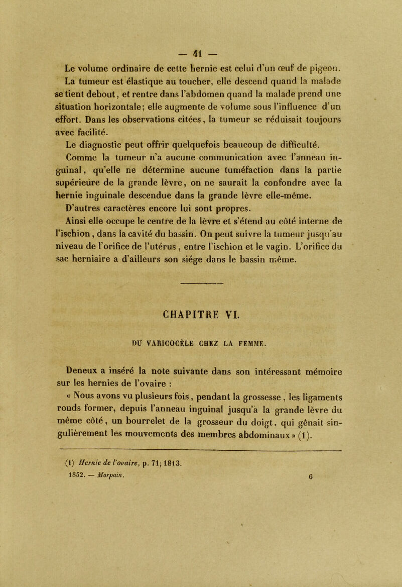 Le volume ordinaire de cette hernie est celui d’un œuf de pigeon. La tumeur est élastique au toucher, elle descend quand la malade se tient debout, et rentre dans l’abdomen quand la malade prend une situation horizontale; elle augmente de volume sous l’influence d’un effort. Dans les observations citées, la tumeur se réduisait toujours avec facilité. Le diagnostic peut offrir quelquefois beaucoup de difficulté. Comme la tumeur n’a aucune communication avec l’anneau in- guinal , qu’elle ne détermine aucune tuméfaction dans la partie supérieure de la grande lèvre, on ne saurait la confondre avec la hernie inguinale descendue dans la grande lèvre elle-même. D’autres caractères encore lui sont propres. Ainsi elle occupe le centre de la lèvre et s’étend au côté interne de l’ischion, dans la cavité du bassin. On peut suivre la tumeur jusqu’au niveau de l’orifice de l’utérus , entre l’ischion et le vagin. L’orifice du sac herniaire a d’ailleurs son siège dans le bassin même. CHAPITRE VI. DU VARICOCÈLE CHEZ LA FEMME. Deneux a inséré la note suivante dans son intéressant mémoire sur les hernies de l’ovaire : « Nous avons vu plusieurs fois, pendant la grossesse , les ligaments ronds former, depuis l’anneau inguinal jusqu a la grande lèvre du même côté, un bourrelet de la grosseur du doigt, qui gênait sin- gulièrement les mouvements des membres abdominaux» (1). (1) Hernie de l’ovaire, p. 71; 1813. 1852. — Morpain. 6