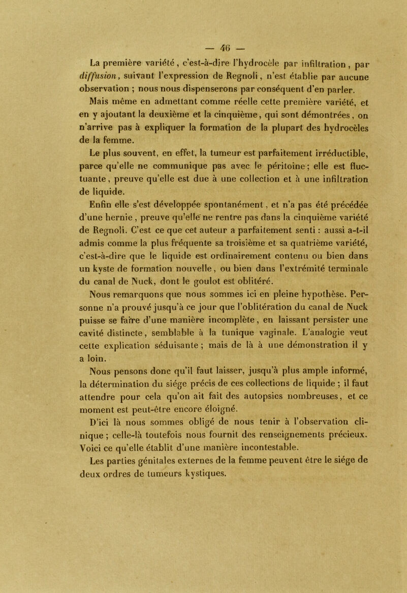 La première variété, c’est-à-dire l’hydrocèle par infiltration, par diffusion y suivant l’expression de Regnoli, n’est établie par aucune observation ; nous nous dispenserons par conséquent d’en parler. Mais même en admettant comme réelle cette première variété, et en y ajoutant la deuxième et la cinquième, qui sont démontrées, on n’arrive pas à expliquer la formation de la plupart des hydrocèles de la femme. Le plus souvent, en effet, la tumeur est parfaitement irréductible, parce qu’elle ne communique pas avec le péritoine ; elle est fluc- tuante, preuve qu’elle est due à une collection et à une infiltration de liquide. Enfin elle s’est développée spontanément, et n’a pas été précédée d’une hernie , preuve qu’elle ne rentre pas dans la cinquième variété de Regnoli. C’est ce que cet auteur a parfaitement senti : aussi a-t-il admis comme la plus fréquente sa troisième et sa quatrième variété, c’est-à-dire que le liquide est ordinairement contenu ou bien dans un kvste de formation nouvelle, ou bien dans l’extrémité terminale du canal de Nuck, dont le goulot est oblitéré. Nous remarquons que nous sommes ici en pleine hypothèse. Per- sonne n’a prouvé jusqu’à ce jour que l’oblitération du canal de Nuck puisse se faire d’une manière incomplète, en laissant persister une cavité distincte, semblable à la tunique vaginale. L’analogie veut cette explication séduisante ; mais de là à une démonstration il y a loin. Nous pensons donc qu’il faut laisser, jusqu’à plus ample informé, la détermination du siège précis de ces collections de liquide ; il faut attendre pour cela qu’on ait fait des autopsies nombreuses, et ce moment est peut-être encore éloigné. D’ici là nous sommes obligé de nous tenir à l’observation cli- nique ; celle-là toutefois nous fournit des renseignements précieux. Voici ce qu’elle établit d’une manière incontestable. Les parties génitales externes de la femme peuvent être le siège de deux ordres de tumeurs kystiques.