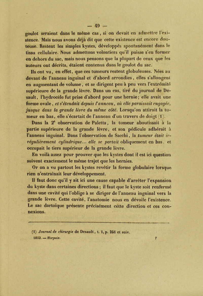 goulot seraient dans le même cas, si on devait en admettre l’exi- stence. Mais nous avons déjà dit que cette existence est encore dou- teuse. Restent les simples kystes, développés spontanément dans le tissu cellulaire. Nous admettons volontiers qu’il puisse s’en former en dehors du sac, mais nous pensons que la plupart de ceux que les auteurs ont décrits, étaient contenus dans le goulot du sac. Ils ont vu, en effet, que ces tumeurs restent globuleuses. Nées au devant de l’anneau inguinal et d’abord arrondies, elles s’allongent en augmentant de volume, et se dirigent peu à peu vers l’extrémité supérieure de la grande lèvre. Dans un cas, tiré du journal de De- sault, l’hydrocèle fut prise d’abord pour une hernie; elle avait une forme ovale, et s*étendait depuis l’anneau, où elle paraissait engagée, jusque dans la grande lèvre du même côté. Lorsqu’on attirait la tu- meur en bas, elle s’écartait de l’anneau d’un travers de doigt (1). Dans la 2e observation dePaletta, la tumeur aboutissait à la partie supérieure de la grande lèvre, et son pédicule adhérait à l’anneau inguinal. Dans l’observation de Sacchi, la tumeur était ir- régulièrement cylindrique... elle se portait obliquement en bas, et occupait le tiers supérieur de la grande lèvre. En voilà assez pour prouver que les kystes dont il est ici question suivent exactement le même trajet que les hernies. Or on a vu partout les kystes revêtir la forme globulaire lorsque rien n’entraînait leur développement. Il faut donc qu’il y ait ici une cause capable d’arrêter l’expansion du kyste dans certaines directions ; il faut que le kyste soit renfermé dans une cavité qui l’oblige à se diriger de l’anneau inguinal vers la grande lèvre. Cette cavité, l’anatomie nous en dévoile l’existence. Le sac dartoïque présente précisément cétte direction et ces con- nexions. (1) Journal de chirurgie de Desault, t. l,p. 251 et suiv. 1852. — Morpain. 7