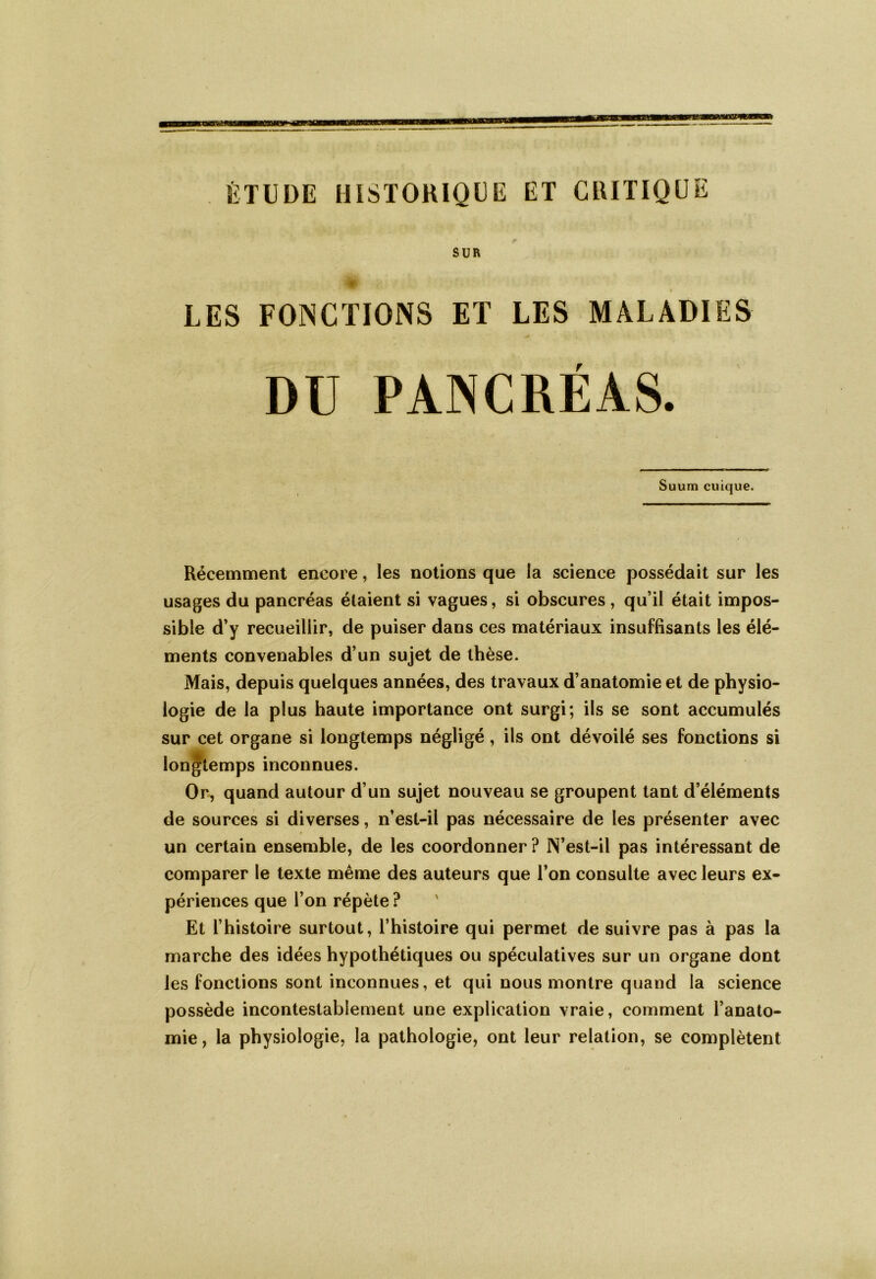 ÉTUDE HISTORIQUE ET CRITIQUE SUR LES FONCTIONS ET LES MALADIES DU PANCRÉAS. Suum cuique. Récemment encore, les notions que la science possédait sur les usages du pancréas étaient si vagues, si obscures , qu’il était impos- sible d’y recueillir, de puiser dans ces matériaux insuffisants les élé- ✓ ments convenables d’un sujet de thèse. Mais, depuis quelques années, des travaux d’anatomie et de physio- logie de la plus haute importance ont surgi; ils se sont accumulés sur cet organe si longtemps négligé , ils ont dévoilé ses fonctions si longtemps inconnues. Or, quand autour d’un sujet nouveau se groupent tant d’éléments de sources si diverses, n’est-il pas nécessaire de les présenter avec un certain ensemble, de les coordonner ? N’est-il pas intéressant de comparer le texte même des auteurs que l’on consulte avec leurs ex- périences que l’on répète ? Et l’histoire surtout, l’histoire qui permet de suivre pas à pas la marche des idées hypothétiques ou spéculatives sur un organe dont les fonctions sont inconnues, et qui nous montre quand la science possède incontestablement une explication vraie, comment l’anato- mie, la physiologie, la pathologie, ont leur relation, se complètent