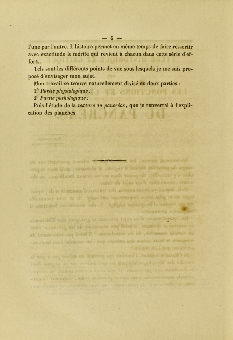 G — l’une par l’autre. L’histoire permet en même temps de faire ressortir avec exactitude le mérite qui revient à chacun dans cette série d’ef- forts. Tels sont les différents points de vue sous lesquels je me suis pro- posé d’envisager mon sujet. Mon travail se trouve naturellement divisé en deux parties : 10 Partie physiologique, 2° Partie pathologique ; Puis l’étude de la texture du pancréas, que je renverrai à l’expli- cation des planches.