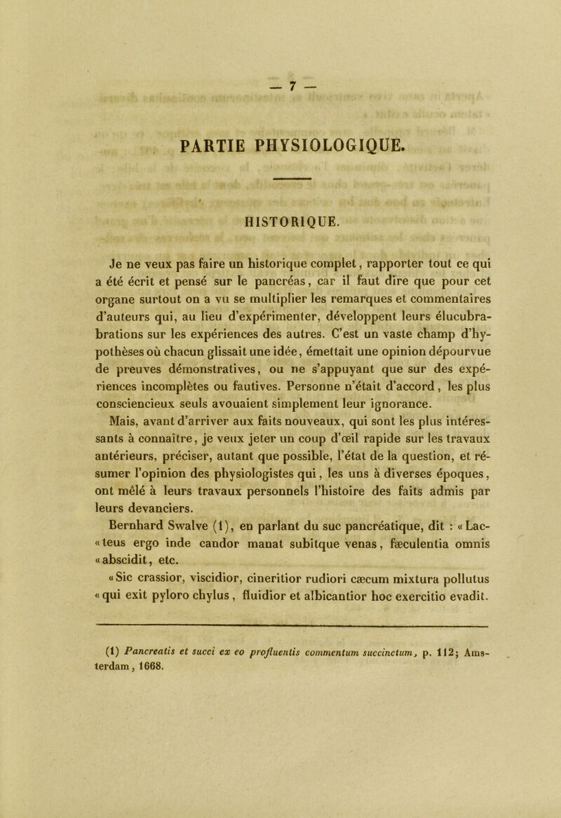 . . •••• r> -*• *** • •.> feu •' ' • « • PARTIE PHYSIOLOGIQUE. HISTORIQUE. Je ne veux pas faire un historique complet, rapporter tout ce qui a été écrit et pensé sur le pancréas, car il faut dire que pour cet organe surtout on a vu se multiplier les remarques et commentaires d’auteurs qui, au lieu d’expérimenter, développent leurs élucubra- brations sur les expériences des autres. C’est un vaste champ d’hy- pothèses où chacun glissait une idée, émettait une opinion dépourvue de preuves démonstratives, ou ne s’appuyant que sur des expé- riences incomplètes ou fautives. Personne n’était d’accord, les plus consciencieux seuls avouaient simplement leur ignorance. Mais, avant d’arriver aux faits nouveaux, qui sont les plus intéres- sants à connaître, je veux jeter un coup d’œil rapide sur les travaux antérieurs, préciser, autant que possible, l’état de la question, et ré- sumer l’opinion des physiologistes qui, les uns à diverses époques, ont mêlé à leurs travaux personnels l’histoire des faits admis par leurs devanciers. Bernhard Swalve (1), en parlant du suc pancréatique, dit : «Lac- ci teus ergo inde candor manat subitque venas, fæculentia omnis «abscidit, etc. « Sic crassior, viscidior, cineritior rudiori cæcum mixtura pollutus « qui exit pyloro chylus , fluidior et aîbicantior hoc exercitio evadit. (1) Pancreatis et succi ex co proflueniis commentum succinctum, p. 112; Ams- terdam , 1668.