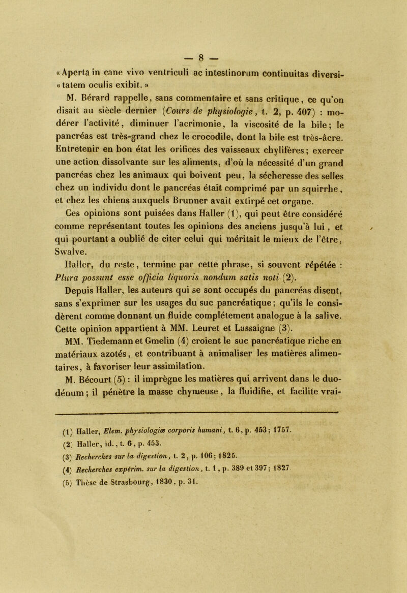 «Apertain cane vivo ventriculi ac intestinorum continuitas diversi- « talem oculis exibit. » M. Bérard rappelle, sans commentaire et sans critique, ce qu’on disait au siècle dernier (Cours de physiologie, t. 2, p. 407) : mo- dérer l’activité, diminuer l’acrimonie, la viscosité de la bile; le pancréas est très-grand chez le crocodile, dont la bile est très-âcre. Entretenir en bon état les oritices des vaisseaux chylifères ; exercer une action dissolvante sur les aliments, d’où la nécessité d’un grand pancréas chez les animaux qui boivent peu, la sécheresse des selles chez un individu dont le pancréas était comprimé par un squirrhe, et chez les chiens auxquels Brunner avait extirpé cet organe. Ces opinions sont puisées dans Haller (1), qui peut être considéré comme représentant toutes les opinions des anciens jusqu’à lui , et qui pourtant a oublié de citer celui qui méritait le mieux de l’être, Swalve. Haller, du reste, termine par cette phrase, si souvent répétée : Plura possant esse officia liquoris nondam satis noti (2). Depuis Haller, les auteurs qui se sont occupés du pancréas disent, sans s’exprimer sur les usages du suc pancréatique; qu’ils le consi- dèrent comme donnant un fluide complètement analogue à la salive. Cette opinion appartient à MM. Leuret et Lassaigne (3). MM. Tiedemann et Gmelin (4) croient le suc pancréatique riche en matériaux azotés, et contribuant à animaliser les matières alimen- taires, à favoriser leur assimilation. M. Bécourt (5) : il imprègne les matières qui arrivent dans le duo- dénum ; il pénètre la masse chymeuse, la fluidifie, et facilite vrai- (1) Haller, Elem. physiologies corporis humani, t. 6, p. 453; 1757. (2) Haller, id., t. 6 , p. 453. (3) Recherches sur la digestion, t. 2, p. 106; 1825. (4) Recherches expérim. sur la digestion, t. 1, p. 389 et 397; 1827 (5) Thèse de Strasbourg, 1830, p. 31.