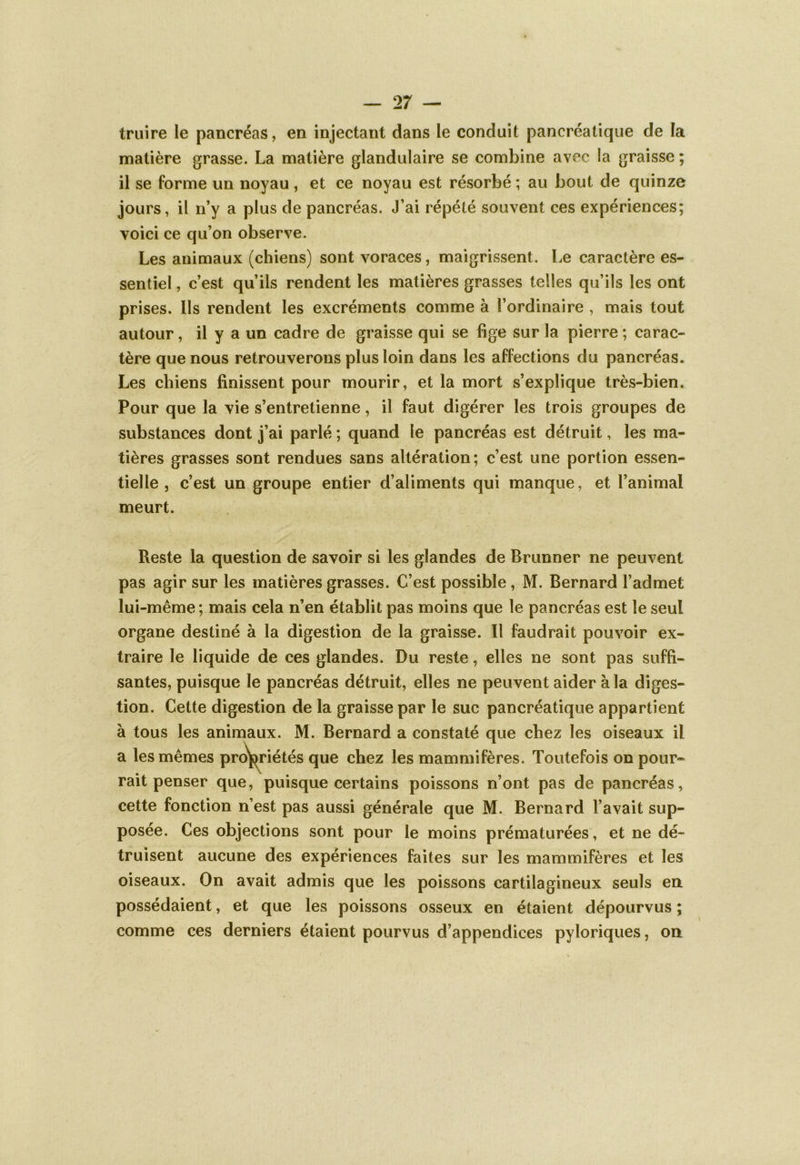 traire le pancréas, en injectant dans le conduit pancréatique de la matière grasse. La matière glandulaire se combine avec la graisse ; il se forme un noyau, et ce noyau est résorbé ; au bout de quinze jours, il n’y a plus de pancréas. J’ai répété souvent ces expériences; voici ce qu’on observe. Les animaux (chiens) sont voraces, maigrissent. Le caractère es- sentiel , c’est qu’ils rendent les matières grasses telles qu’ils les ont prises. Ils rendent les excréments comme à l’ordinaire , mais tout autour, il y a un cadre de graisse qui se fige sur la pierre ; carac- tère que nous retrouverons plus loin dans les affections du pancréas. Les chiens finissent pour mourir, et la mort s’explique très-bien. Pour que la vie s’entretienne, il faut digérer les trois groupes de substances dont j’ai parlé ; quand le pancréas est détruit, les ma- tières grasses sont rendues sans altération; c’est une portion essen- tielle , c’est un groupe entier d’aliments qui manque, et l’animal meurt. Reste la question de savoir si les glandes de Brunner ne peuvent pas agir sur les matières grasses. C’est possible, M. Bernard l’admet lui-même; mais cela n’en établit pas moins que le pancréas est le seul organe destiné à la digestion de la graisse. Il faudrait pouvoir ex- traire le liquide de ces glandes. Du reste, elles ne sont pas suffi- santes, puisque le pancréas détruit, elles ne peuvent aider à la diges- tion. Cette digestion de la graisse par le suc pancréatique appartient à tous les animaux. M. Bernard a constaté que chez les oiseaux il a les mêmes propriétés que chez les mammifères. Toutefois on pour- rait penser que, puisque certains poissons n’ont pas de pancréas, cette fonction n’est pas aussi générale que M. Bernard l’avait sup- posée. Ces objections sont pour le moins prématurées, et ne dé- truisent aucune des expériences faites sur les mammifères et les oiseaux. On avait admis que les poissons cartilagineux seuls en possédaient, et que les poissons osseux en étaient dépourvus ; comme ces derniers étaient pourvus d’appendices pyloriques, on