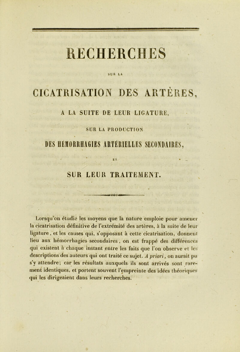f RECHERCHES SUN LA CICATRISATION DES ARTÈRES, A LA SUITE DE LEUR LIGATURE, SUR LA PRODUCTION DES HEMORRHAGIES ARTÉRIELLES SECONDAIRES ET SUR LEUR TRAITEMENT. Lorsqu’on étudie les moyens que la nature emploie pour amener la cicatrisation définitive de l’extrémité des artères, à la suite de leur ligature, et les causes qui, s’opposant à cette cicatrisation, donnent lieu aux hémorrhagies secondaires, on est frappé des différences qui existent à chaque instant entre les faits que l’on observe et les descriptions des auteurs qui ont traité ce sujet. A priori, on aurait pu s’y attendre; car les résultats auxquels ils sont arrivés sont rare- ment identiques, et portent souvent l’empreinte des idées théoriques qui les dirigeaient dans leurs recherches.
