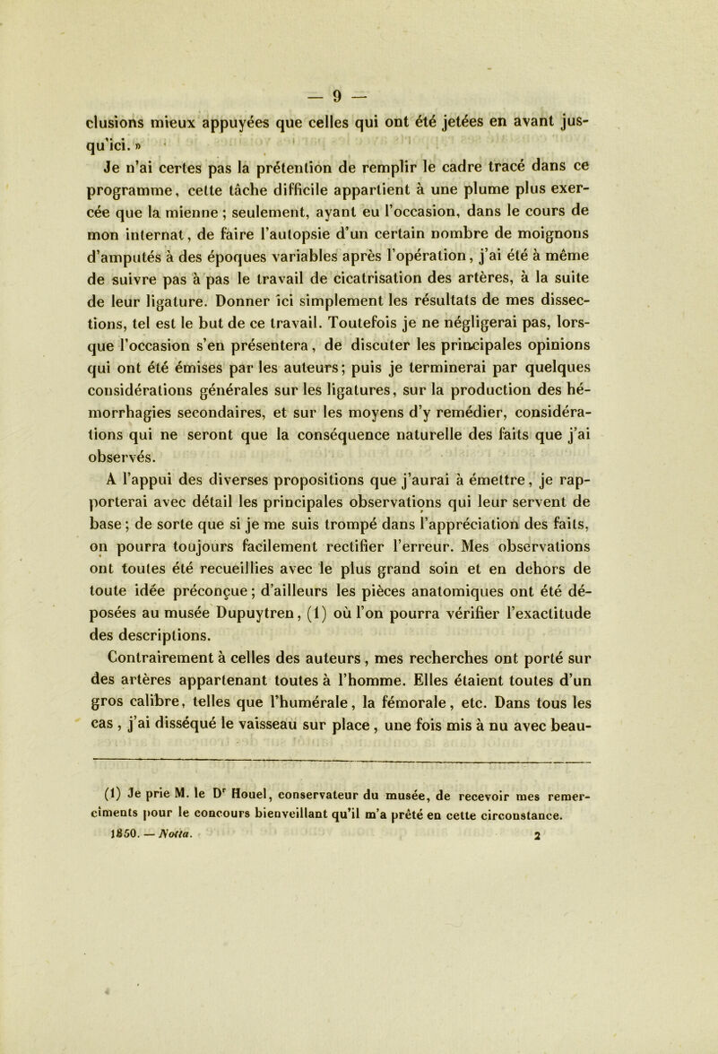 clusions mieux appuyées que celles qui ont été jetées en avant jus- qu’ici. » Je n’ai certes pas la prétention de remplir le cadre tracé dans ce programme, cette tâche difficile appartient à une plume plus exer- cée que la mienne ; seulement, ayant eu l’occasion, dans le cours de mon internat, de faire l’autopsie d’un certain nombre de moignons d’amputés à des époques variables après l’opération, j’ai été à même de suivre pas à pas le travail de cicatrisation des artères, à la suite de leur ligature. Donner ici simplement les résultats de mes dissec- tions, tel est le but de ce travail. Toutefois je ne négligerai pas, lors- que l’occasion s’en présentera, de discuter les principales opinions qui ont été émises par les auteurs ; puis je terminerai par quelques considérations générales sur les ligatures, sur la production des hé- morrhagies secondaires, et sur les moyens d’y remédier, considéra- tions qui ne seront que la conséquence naturelle des faits que j’ai observés. A l’appui des diverses propositions que j’aurai à émettre, je rap- porterai avec détail les principales observations qui leur servent de base ; de sorte que si je me suis trompé dans l’appréciation des faits, on pourra toujours facilement rectifier l’erreur. Mes observations ont toutes été recueillies avec le plus grand soin et en dehors de toute idée préconçue ; d’ailleurs les pièces anatomiques ont été dé- posées au musée Dupuytren, (1) où l’on pourra vérifier l’exactitude des descriptions. Contrairement à celles des auteurs , mes recherches ont porté sur des artères appartenant toutes à l’homme. Elles étaient toutes d’un gros calibre, telles que l’humérale, la fémorale, etc. Dans tous les cas , j’ai disséqué le vaisseau sur place , une fois mis à nu avec beau- (1) Je prie M. le Dr Houel, conservateur du musée, de recevoir mes remer- cîments pour le concours bienveillant qu’il m’a prêté en cette circonstance. l£50. — J\o{{a. 2