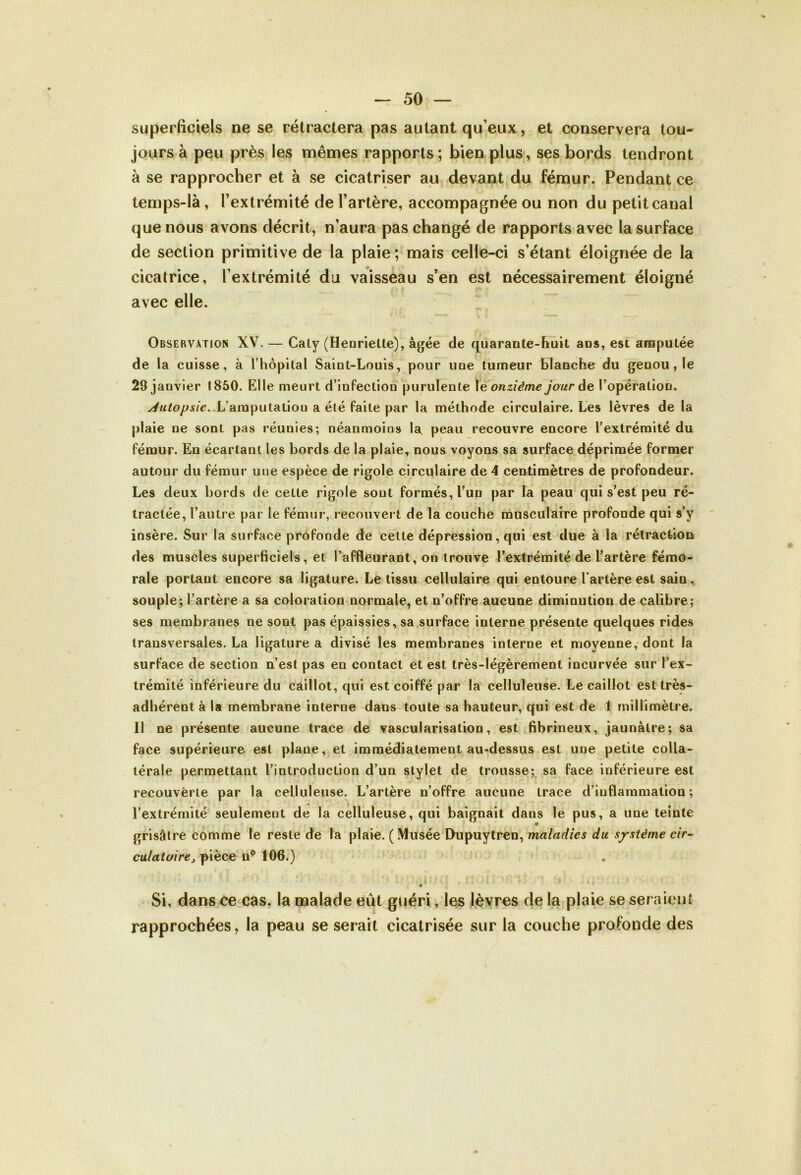 superficiels ne se rétractera pas autant qu eux, et conservera tou- jours à peu près les mêmes rapports; bien plus, ses bords tendront à se rapprocher et à se cicatriser au devant du fémur. Pendant ce temps-là, l’extrémité de l’artère, accompagnée ou non du petit canal que nous avons décrit, n’aura pas changé de rapports avec la surface de section primitive de la plaie; mais celle-ci s’étant éloignée de la cicatrice, l’extrémité du vaisseau s’en est nécessairement éloigné avec elle. Observation XV. — Caty (Henriette), âgée de quarante-huit ans, est amputée de la cuisse, à l’hôpital Saint-Louis, pour une tumeur blanche du genou, le 29 janvier 1850. Elle meurt d’infeclion purulente 1 e onzième jour de l’opération. ^M^/^/r..L’amputatiou a été faite par la méthode circulaire. Les lèvres de la plaie ne sont pas réunies; néanmoins la. peau recouvre encore l’extrémité du fémur. En écartant les bords de la plaie, nous voyons sa surface déprimée former autour du fémur une espèce de rigole circulaire de 4 centimètres de profondeur. Les deux bords de cette rigole sont formés, l’un par la peau qui s’est peu ré- tractée, l’autre par le fémur, recouvert de la couche musculaire profonde qui s’y insère. Sur la surface profonde de celte dépression, qui est due à la rétraction des muscles superficiels, et l’affleurant, on trouve l’extrémité de l’artère fémo- rale portant encore sa ligature. Le tissu cellulaire qui entoure l'artère est sain, souple; l’artère a sa coloration normale, et n’offre aucune diminution de calibre; ses membranes ne sont pas épaissies, sa surface interne présente quelques rides transversales. La ligature a divisé les membranes interne et moyenne, dont la surface de section n’est pas en contact et est très-légèrement incurvée sur l’ex- trémité inférieure du caillot, qui est coiffé par la celluleuse. Le caillot est très- adhérent à la membrane interne dans toute sa hauteur, qui est de 1 millimètre. Il ne présente aucune trace de vascularisation, est fibrineux, jaunâtre; sa face supérieure est plane, et immédiatement au-dessus est une petite colla- térale permettant l’introduction d’un stylet de trousse; sa face inférieure est recouverte par la celluleuse. L’artère n’offre aucune trace d’inflammation; l’extrémité seulement de la celluleuse, qui baignait dans le pus, a une teinte grisâtre comme le reste de la plaie. ( Musée Dupuytren, maladies du système cir- culatoirepièce n° 106.) ' ! ,r l . S! i v.-V. Si, dans ce cas, la malade eût guéri, les lèvres de la plaie se seraient rapprochées, la peau se serait cicatrisée sur la couche profonde des