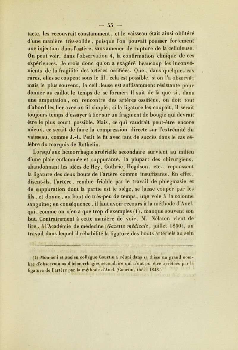 tacte, les recouvrait constamment, et le vaisseau était ainsi oblitéré d’une manière très-solide, puisque l’on pouvait pousser fortement une injection dans l’aptère, sans amener de rupture de la celluleuse. On peut voir, dans l’observation 4, la confirmation clinique de ces expériences. Je crois donc qu’on a exagéré beaucoup les inconvé- nients de la fragilité des artères ossifiées. Que, dans quelques cas rares, elles se coupent sous le fil, cela est possible, si on Y a observé ; mais le plus souvent, la cell leuse est suffisamment résistante pour donner au caillot le temps de se former. 11 suit de là que si, dans une amputation, on rencontre des artères ossifiées, on doit tout d’abord les lier avec un fil simple; si la ligature les coupait, il serait toujours temps d’essayer à lier sur un fragment de bougie qui devrait être le plus court possible. Mais, ce qui vaudrait peut-être encore mieux, ce serait de faire la compression directe sur l’extrémité du vaisseau, comme J.-L. Petit le fit avec tant de succès dans le cas cé- lèbre du marquis de Rothelin. Lorsqu’une hémorrhagie artérielle secondaire survient au milieu d’une plaie enflammée et suppurante, la plupart des chirurgiens, abandonnant les idées de Hey, Guthrie, Hogdson, etc., repoussent la ligature des deux bouts de l’artère comme insuffisante. En effet, disent-ils, l’artère, rendue friable parle travail de phlegmasie et de suppuration dont la partie est le siège, se laisse couper par les fils , et donne , au bout de très-peu de temps, une voie à la colonne sanguine; en conséquence, il faut avoir recours à la méthode d’Anel, qui, comme on n’en a que trop d’exemples (1), manque souvent son but. Contrairement à cette manière de voir, M. Nélaton vient de lire, à l’Académie de médecine {Gazette médicale, juillet 1850), un travail dans lequel il réhabilité la ligature des bouts artériels au sein (i) Mon ami cl ancien collègue Courtin a réuni dans sa thèse un grand nom- bre d’observations d’hémorrhagies secondaire qui n’ont pu être arrêtées par ta ligature de l’artère par la méthode d’Anel. (Courtin, thèse 1848.)