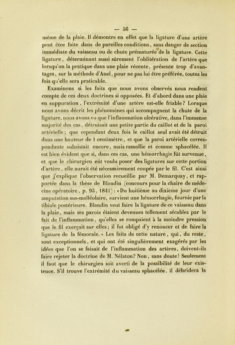 même de la plaie. 11 démontre en effet que la ligature d’une artère peut être faite dans de pareilles conditions, sans danger de section immédiate du vaisseau ou de chute prématurée de la ligature. Cette ligature , déterminant aussi sûrement l’oblitération de l’artère que lorsqu’on la pratique dans une plaie récente, présente trop d’avan- tages, sur la méthode d’Anel, pour ne pas lui être préférée, toutes les fois qu’elle sera praticable. Examinons si les faits que nous avons observés nous rendent compte de ces deux doctrines si opposées. Et d’abord dans une plaie en suppuration, l’extrémité d’une artère est-elle friable? Lorsque nous avons décrit les phénomènes qui accompagnent la chute de la ligature, nous avons vu que l’inflammation ulcérative, dans l’immense majorité des cas, détruisait une petite partie du caillot et de la paroi artérielle ; que cependant deux fois le caillot seul avait été détruit dans une hauteur de 1 centimètre, et que la paroi artérielle corres- pondante subsistait encore, mais ramollie et comme sphacélée. II est bien évident que si, dans ces cas, une hémorrhagie fût survenue, et que le chirurgien eût voulu poser des ligatures sur cette portion d’artère, elle aurait été nécessairement coupée parle fil. C’est ainsi que j’explique l’observation recueillie par M. Demarquay, et rap- portée dans la thèse de Blandin (concours pour la chaire de méde- cine opératoire , p. 95, 1841): a Du huitième au dixième jour d’une amputation sus-malléolaire, survient une hémorrhagie, fournie par la tibiale postérieure. Blandin veut faire la ligature de ce vaisseau dans la plaie, mais ses parois étaient devenues tellement sécables par le fait de l’inflammation, qu’elles se rompaient à la moindre pression que le fil exerçait sur elles ; il fut obligé d’y renoncer et de faire la ligature de la fémorale.» Les faits de cette nature, qui, du reste, sont exceptionnels, et qui ont été singulièrement exagérés par les idées que l’on se faisait de l’inflammation des artères, doivent-ils faire rejeter la doctrine de M. INélaton? I\on, sans doute! Seulement il faut que le chirurgien soit averti de la possibilité de leur exis- tence. S’il trouve l’extrémité du vaisseau sphacélée, il débridera la