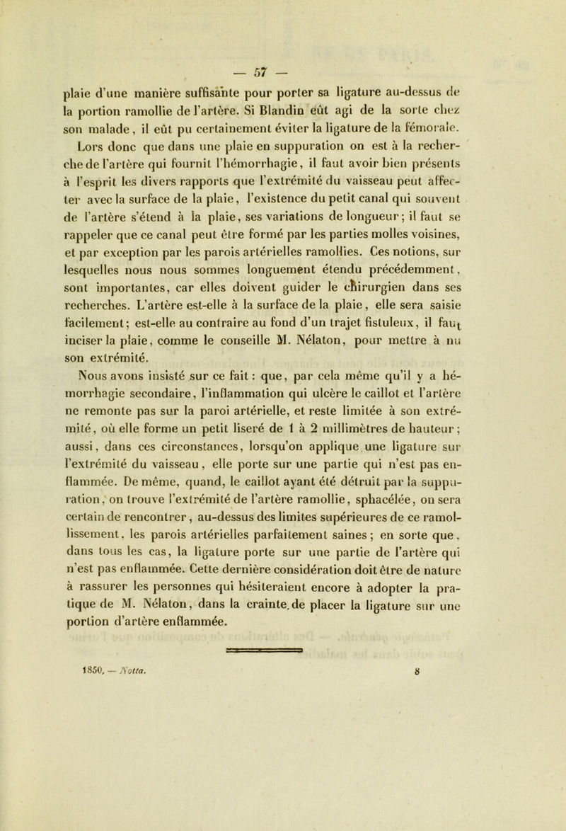 plaie d une manière suffisante pour porter sa ligature au-dessus de la portion ramollie de l’artère. Si Blandin eût agi de la sorte chez son malade , il eût pu certainement éviter la ligature de la fémorale. Lors donc que dans une plaie en suppuration on est à la recher- che de l’artère qui fournit l’hémorrhagie, il faut avoir bien présents à l’esprit les divers rapports que l’extrémité du vaisseau peut affec- ter avec la surface de la plaie, l’existence du petit canal qui souvent de l’artère s’étend à la plaie, ses variations de longueur; il faut se rappeler que ce canal peut être formé par les parties molles voisines, et par exception par les parois artérielles ramollies. Ces notions, sur lesquelles nous nous sommes longuement étendu précédemment, sont importantes, car elles doivent guider le ctiirurgien dans ses recherches. L’artère est-elle à la surface de la plaie, elle sera saisie facilement; est-elle au contraire au fond d’un trajet fistuleux, il fau^ inciser la plaie, comme le conseille M. Nélaton, pour mettre à nu son extrémité. Nous avons insisté sur ce fait : que, par cela même qu’il y a hé- morrhagie secondaire, l’inflammation qui ulcère le caillot et l’artère ne remonte pas sur la paroi artérielle, et reste limitée à son extré- mité, où elle forme un petit liseré de 1 à 2 millimètres de hauteur; aussi, dans ces circonstances, lorsqu’on applique une ligature sur l’extrémité du vaisseau, elle porte sur une partie qui n’est pas en- flammée. De même, quand, le caillot ayant été détruit par la suppu- ration, on trouve l’extrémité de l’artère ramollie, sphacélée, on sera certain de rencontrer, au-dessus des limites supérieures de ce ramol- lissement, les parois artérielles parfaitement saines; en sorte que, dans tous les cas, la ligature porte sur une partie de l’artère qui n’est pas enflammée. Cette dernière considération doit être de nature à rassurer les personnes qui hésiteraient encore à adopter la pra- tique de M. Nélaton, dans la crainte.de placer la ligature sur une portion d’artère enflammée. s 1850, — Natta.