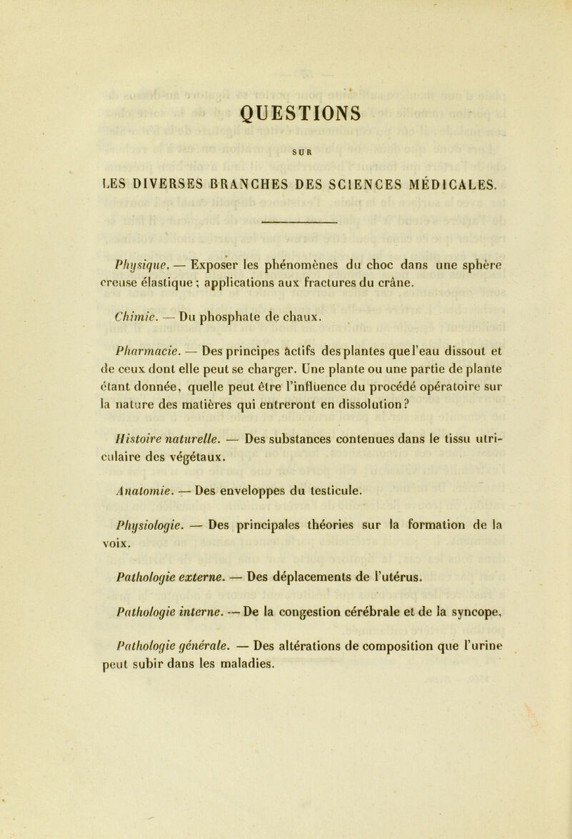 QUESTIONS SUR LES DIVERSES BRANCHES DES SCIENCES MÉDICALES. « Physique.— Exposer les phénomènes du choc dans une sphère creuse élastique ; applications aux fractures du crâne. Chimie. — Du phosphate de chaux. Pharmacie. — Des principes actifs des plantes que l’eau dissout et de ceux dont elle peut se charger. Une plante ou une partie de plante étant donnée, quelle peut être l’influence du procédé opératoire sur la nature des matières qui entreront en dissolution? Histoire naturelle. — Des substances contenues dans le tissu utri- culaire des végétaux. Anatomie. — Des enveloppes du testicule. Physiologie. — Des principales théories sur la formation de la voix. Pathologie externe. — Des déplacements de l’utérus. » Pathologie interne. — De la congestion cérébrale et de la syncope, Pathologie générale. — Des altérations de composition que l’urine peut subir dans les maladies.