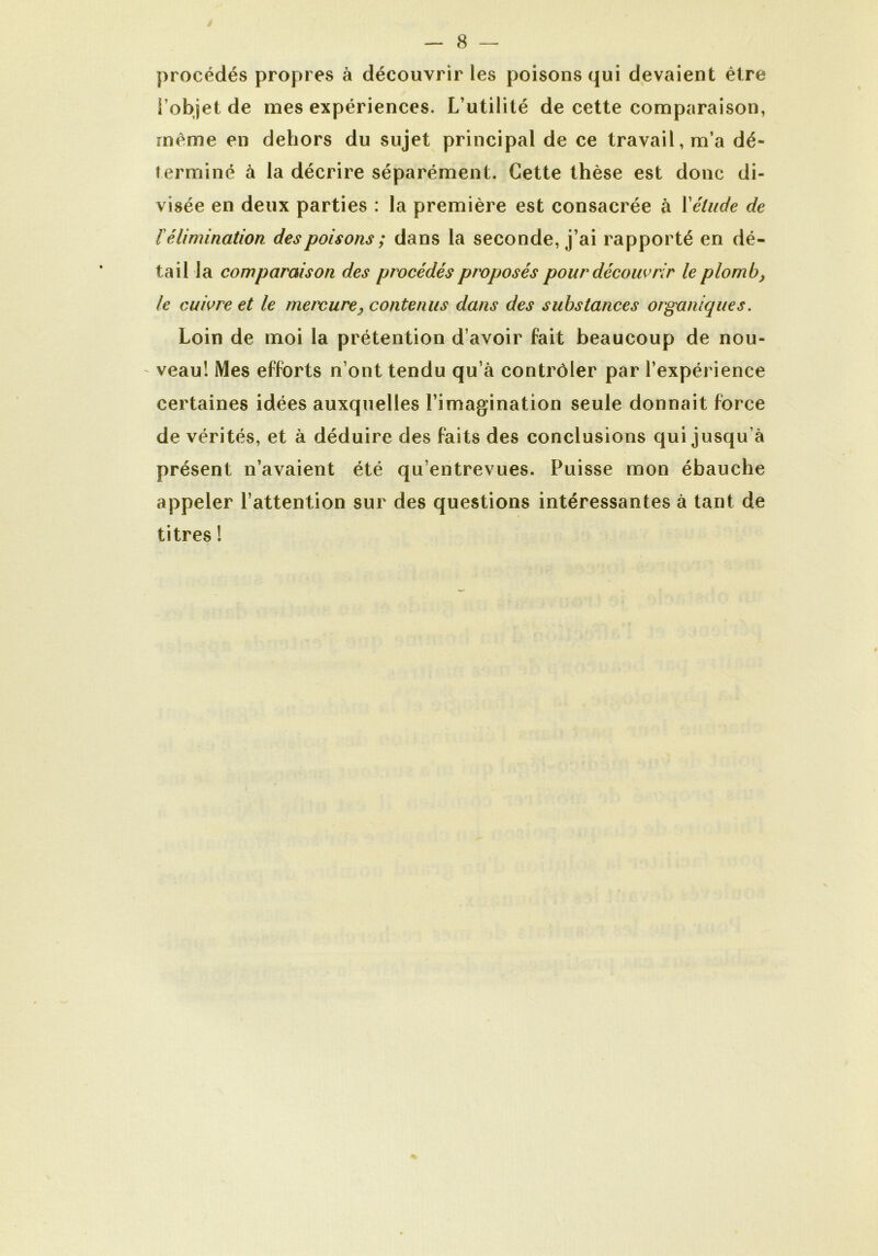 procédés propres à découvrir les poisons qui devaient être l’objet de mes expériences. L’utilité de cette comparaison, même en dehors du sujet principal de ce travail, m’a dé- terminé à la décrire séparément. Cette thèse est donc di- visée en deux parties : la première est consacrée à l'étude de l'élimination des poisons ; dans la seconde, j’ai rapporté en dé- tail la comparaison des procédés proposés pour découvrir le plomb, le cuivre et le mercure, contenus dans des substances organiques. Loin de moi la prétention d’avoir fait beaucoup de nou- veau! Mes efforts n’ont tendu qu’à contrôler par l’expérience certaines idées auxquelles l’imagination seule donnait force de vérités, et à déduire des faits des conclusions qui jusqu’à présent n’avaient été qu’entrevues. Puisse mon ébauche appeler l’attention sur des questions intéressantes à tant de titres !