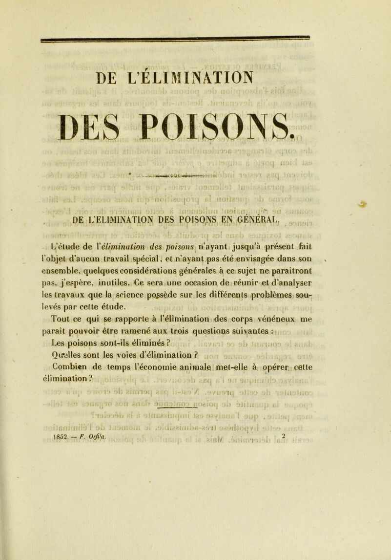 \ DE L’ELIMINATION DES POISONS 4 ■■Il »► w' •£ Q ■«st'i*- no* f j f I QI ï ..iil (101 DE L’ELIMINATION DES POISONS EN GENERAL. r L’étude de Y élimination des poisons n’ayant jusqu’à présent fait l’objet d’aucun travail spécial, et n’ayant pas été envisagée dans son ensemble, quelques considérations générales à ce sujet ne paraîtront pas, j’espère, inutiles. Ce sera une occasion de réunir et d’analyser les travaux que la science possède sur les différents problèmes sou- levés par cette étude. Tout ce qui se rapporte à l’élimination des corps vénéneux me paraît pouvoir être ramené aux trois questions suivantes : Les poisons sont-ils éliminés? Quelles sont les voies d’élimination ? Combien de temps l’économie animale met-elle à opérer cette élimination ? > oh ■ ;6ni. niio I ou 1852. — F. Orfiia. i . j; i :. i r ' ■ • '»Vi .*>/6îvit{ >);• > * • . ■ ■; . •• ) ri 1 ■ 1 ( * Û J | ] 1 ( i j) I ^ |\*A • f» t I . , . , w*r >1 iP Mlil J C» > 'Je* Té > é » ; / . : ) i # I f 3 , I .'î; .4*. lia.: •»; i ui.lot; *■ Mît/ . *. » '!'• j