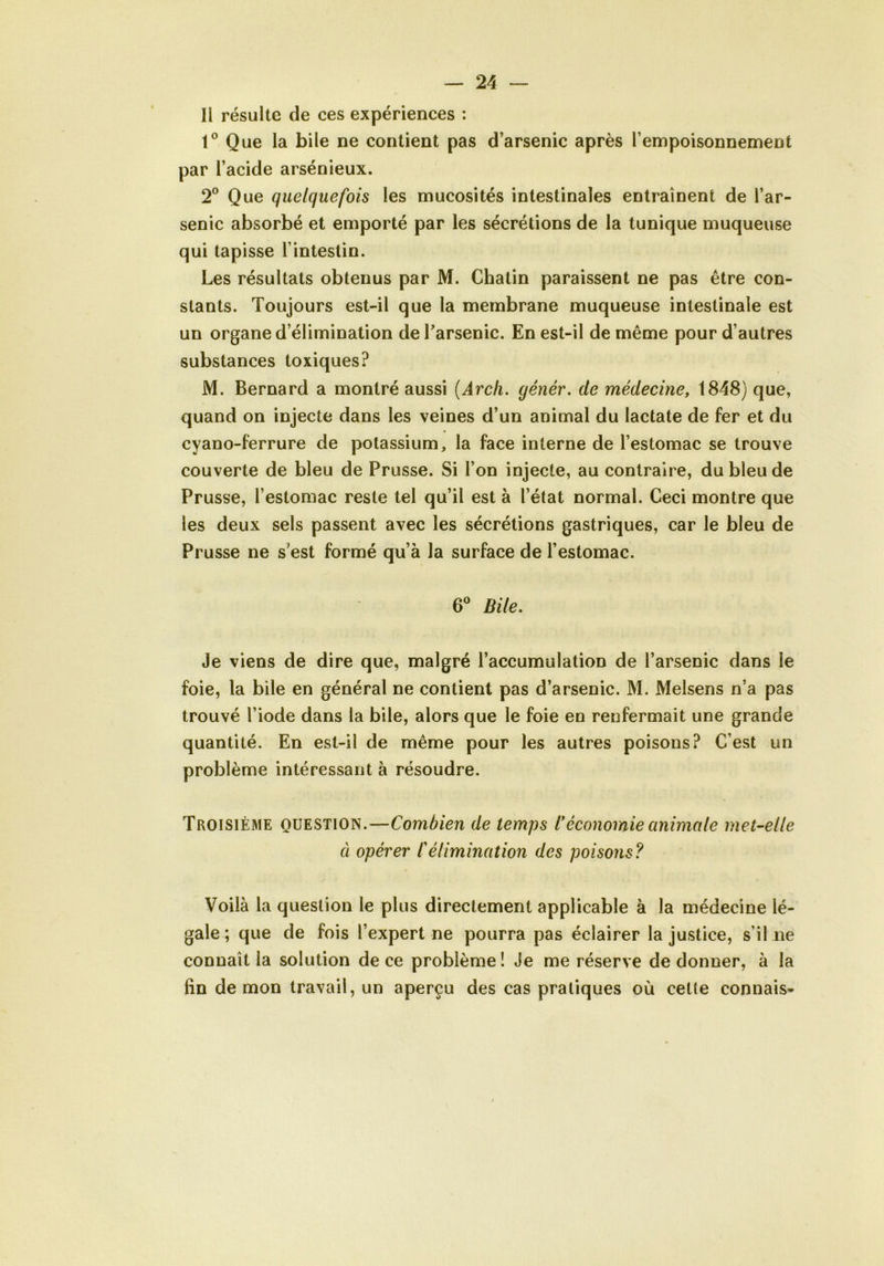 Il résulte de ces expériences : 1° Que la bile ne contient pas d’arsenic après l’empoisonnement par l’acide arsénieux. 2° Que quelquefois les mucosités intestinales entraînent de l’ar- senic absorbé et emporté par les sécrétions de la tunique muqueuse qui tapisse l’intestin. Les résultats obtenus par M. Chatin paraissent ne pas être con- stants. Toujours est-il que la membrane muqueuse intestinale est un organe d’élimination de l’arsenic. En est-il de même pour d’autres substances toxiques? M. Bernard a montré aussi (Arch. génér. de médecine, 1848) que, quand on injecte dans les veines d’un animal du lactate de fer et du cyano-ferrure de potassium, la face interne de l’estomac se trouve couverte de bleu de Prusse. Si l’on injecte, au contraire, du bleu de Prusse, l’estomac reste tel qu’il est à l’état normal. Ceci montre que les deux sels passent avec les sécrétions gastriques, car le bleu de Prusse ne s’est formé qu’à la surface de l’estomac. 6° Bile. Je viens de dire que, malgré l’accumulation de l’arsenic dans ie foie, la bile en général ne contient pas d’arsenic. M. Melsens n’a pas trouvé l’iode dans la bile, alors que le foie en renfermait une grande quantité. En est-il de même pour les autres poisons? C’est un problème intéressant à résoudre. Troisième question.—Combien de temps l*économie animale met-elle à opérer /’élimination des poisons? Voilà la question le plus directement applicable à la médecine lé- gale ; que de fois l’expert ne pourra pas éclairer la justice, s’il ne connaît la solution de ce problème! Je me réserve de donner, à la fin démon travail, un aperçu des cas pratiques où cette connais*