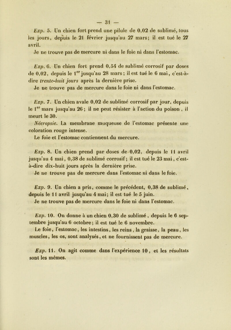 Exp. 5. Un chien fort prend une pilule de 0,02 de sublimé, tous les jours, depuis le 21 février jusqu’au 27 mars; il est tué le 27 avril. Je ne trouve pas de mercure ni dans le foie ni dans l’estomac. Exp. 6. Un chien fort prend 0,54 de sublimé corrosif par doses de 0,02, depuis le 1er jusqu’au 28 mars ; il est tué le 6 mai, c’est-à- dire trente-huit jours après la dernière prise. Je ne trouve pas de mercure dans le foie ni dans l’estomac. Exp. 7. Un chien avale 0,02 de sublimé corrosif par jour, depuis le 1er mars jusqu’au 26 ; il ne peut résister à l’action du poison , il meurt le 30. Nécropsie. La membrane muqueuse de l’estomac présente une coloration rouge intense. Le foie et l’estomac contiennent du mercure. Exp. 8. Un chien prend par doses de 0,02, depuis le 11 avril jusqu’au 4 mai, 0,38 de sublimé corrosif; il est tué le 23 mai, c’est- à-dire dix-huit jours après la dernière prise. Je ne trouve pas de mercure dans l’estomac ni dans le foie. Exp. 9. Un chien a pris, comme le précédent, 0,38 de sublimé, depuis le 11 avril jusqu’au 4 mai; il est tué le 5 juin. Je ne trouve pas de mercure dans le foie ni dans l’estomac. Exp. 10. On donne à un chien 0,30 de sublimé , depuis le 6 sep- tembre jusqu’au 6 octobre; il est tué le 6 novembre. Le foie, l’estomac, les intestins, les reins, la graisse, la peau, les muscles, les os, sont analysés, et ne fournissent pas de mercure. / Exp. 11. On agit comme dans l’expérience 10, et les résultats sont les mêmes.